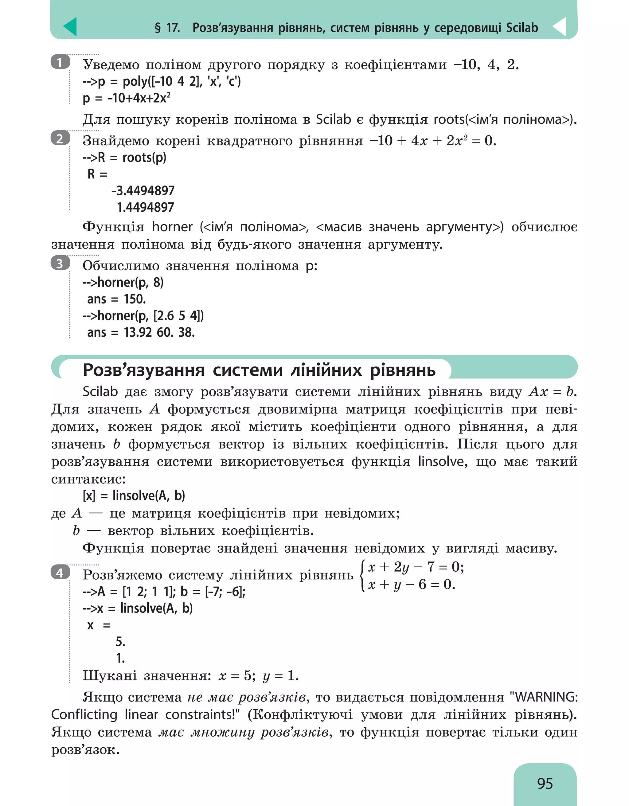 § 17.  Розв’язування рівнянь, систем рівнянь у середовищі Scilab
95

Уведемо поліном другого порядку з коефіцієнтами –10, 4, 2.
--p = poly([–10 4 2], 'x', 'c')
p = –10+4x+2x2
Для пошуку коренів полінома в Scilab є функція roots(ім’я полінома).

Знайдемо корені квадратного рівняння –10 + 4x + 2x2
= 0.
--R = roots(p)
R =
–3.4494897
1.4494897
Функція horner (ім’я полінома, масив значень аргументу) обчислює
значення полінома від будь-якого значення аргументу.

Обчислимо значення полінома p:
--horner(p, 8)
ans = 150.
--horner(p, [2.6 5 4])
ans = 13.92 60. 38.
	 Розв’язування системи лінійних рівнянь
Scilab дає змогу розв’язувати системи лінійних рівнянь виду Ax = b.
Для значень A формується двовимірна матриця коефіцієнтів при неві-
домих, кожен рядок якої містить коефіцієнти одного рівняння, а для
значень b формується вектор із вільних коефіцієнтів. Після цього для
розв’язування системи використовується функція linsolve, що має такий
синтаксис:
[х] = linsolve(A, b)
де A — це матриця коефіцієнтів при невідомих;
b — вектор вільних коефіцієнтів.
Функція повертає знайдені значення невідомих у вигляді масиву.

Розв’яжемо систему лінійних рівнянь
x + 2y – 7 = 0;
x + y – 6 = 0.
--A = [1 2; 1 1]; b = [–7; –6];
--x = linsolve(A, b)
x =
5.
1.
Шукані значення: х = 5; у = 1.
Якщо система не має розв’язків, то видається повідомлення WARNING:
Conflicting linear constraints! (Конфліктуючі умови для лінійних рівнянь).
Якщо система має множину розв’язків, то функція повертає тільки один
розв’язок.
1
2
3
4
 