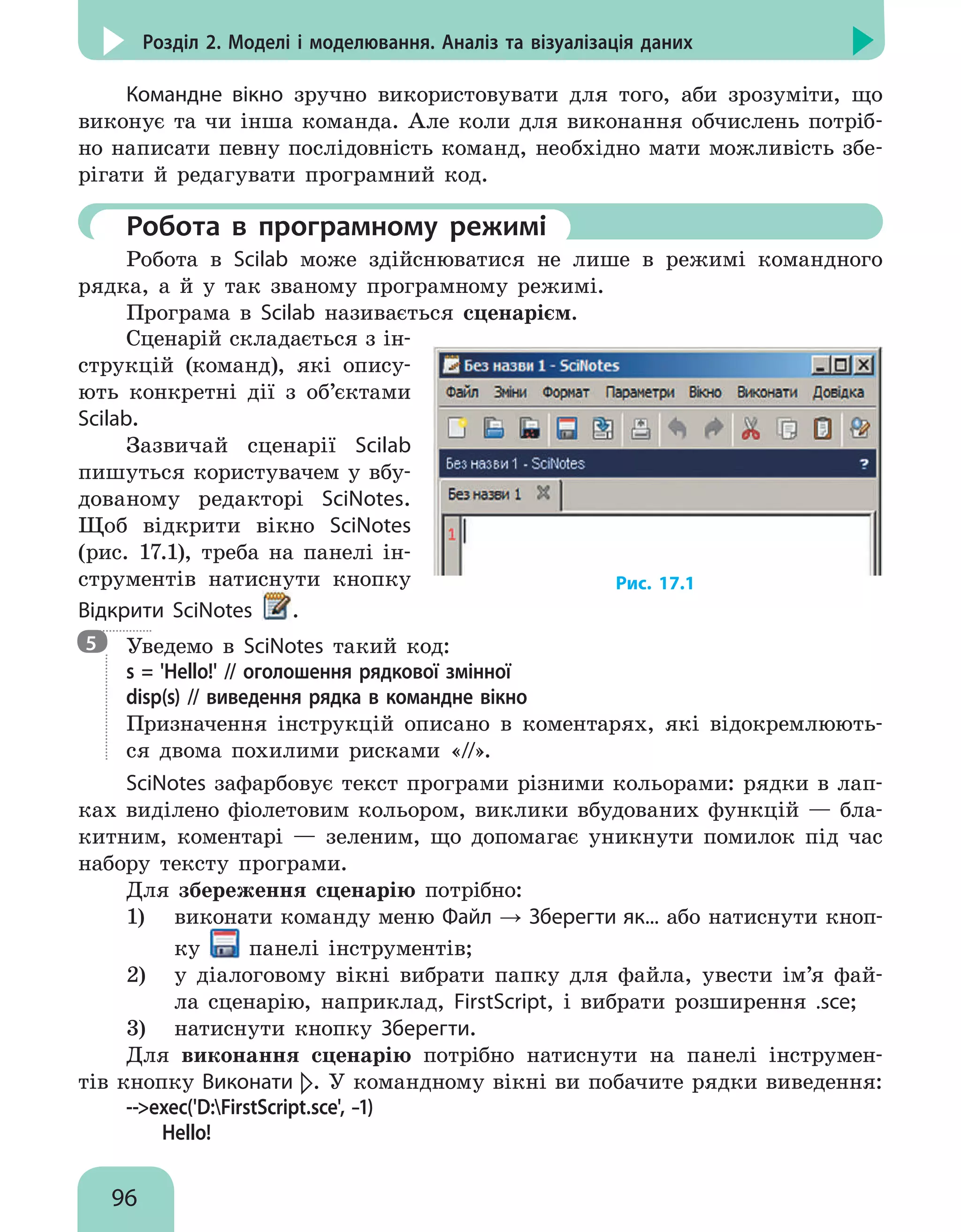 96
Розділ 2. Моделі і моделювання. Аналіз та візуалізація даних
Командне вікно зручно використовувати для того, аби зрозуміти, що
виконує та чи інша команда. Але коли для виконання обчислень потріб-
но написати певну послідовність команд, необхідно мати можливість збе-
рігати й редагувати програмний код.
	 Робота в програмному режимі
Робота в Scilab може здійснюватися не лише в режимі командного
рядка, а й у так званому програмному режимі.
Програма в Scilab називається сценарієм.
Сценарій складається з ін-
струкцій (команд), які опису-
ють конкретні дії з об’єктами
Scilab.
Зазвичай сценарії Scilab
пишуться користувачем у вбу-
дованому редакторі Scinotes.
Щоб відкрити вікно SciNotes
(рис. 17.1), треба на панелі ін-
струментів натиснути кнопку
Відкрити SciNotes .
Рис. 17.1

Уведемо в Scinotes такий код:
s = 'Hello!' // оголошення рядкової змінної
disp(s) // виведення рядка в командне вікно
Призначення інструкцій описано в коментарях, які відокремлюють-
ся двома похилими рисками «//».
SciNotes зафарбовує текст програми різними кольорами: рядки в лап-
ках виділено фіолетовим кольором, виклики вбудованих функцій — бла-
китним, коментарі — зеленим, що допомагає уникнути помилок під час
набору тексту програми.
Для збереження сценарію потрібно:
1)	 виконати команду меню Файл → Зберегти як... або натиснути кноп-
ку панелі інструментів;
2)	 у діалоговому вікні вибрати папку для файла, увести ім’я фай-
ла сценарію, наприклад, FirstScript, і вибрати розширення .sce;
3)	 натиснути кнопку Зберегти.
Для виконання сценарію потрібно натиснути на панелі інструмен-
тів кнопку Виконати . У командному вікні ви побачите рядки виведення:
--exec('D:FirstScript.sce', –1)
Hello!
5
 