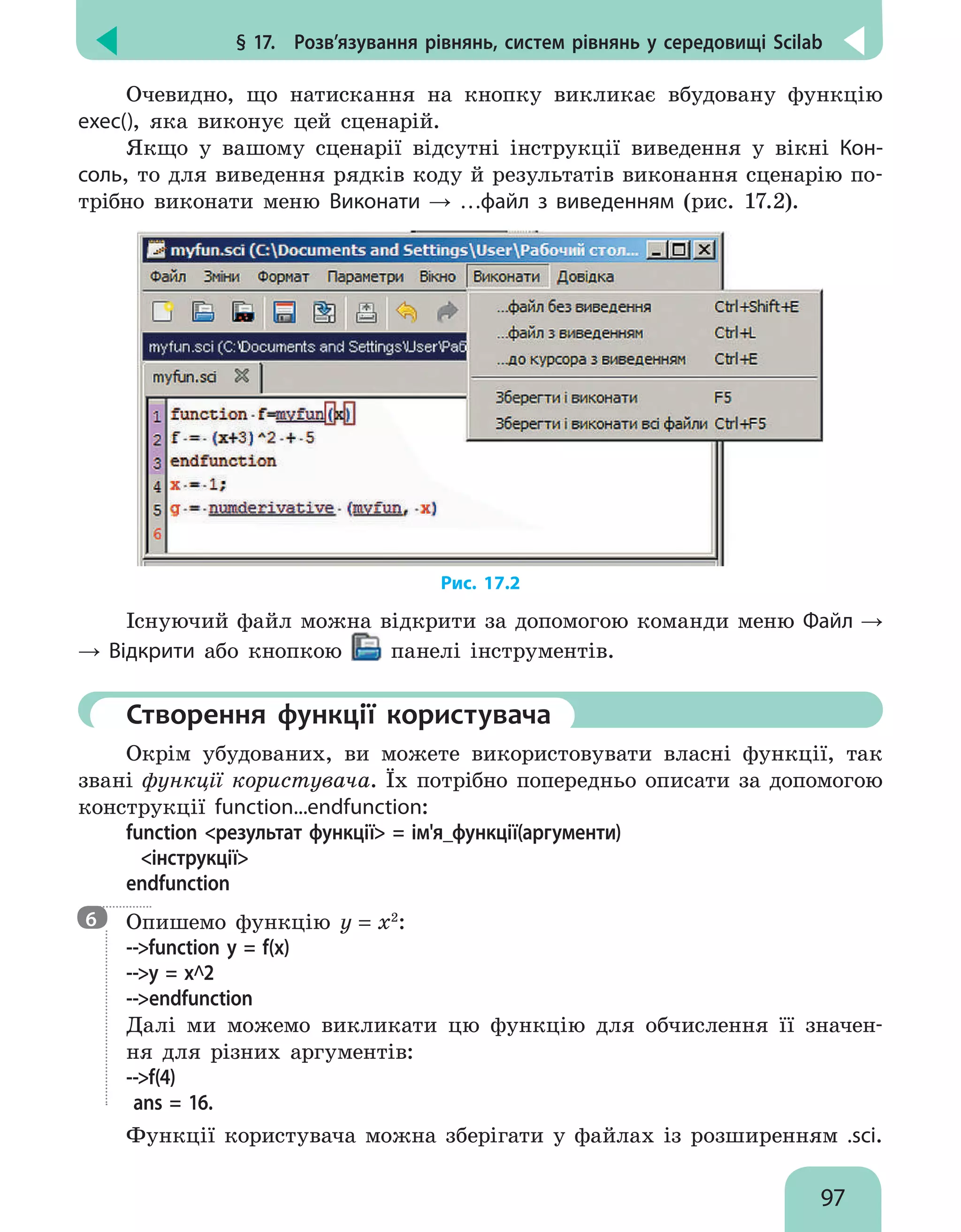 § 17.  Розв’язування рівнянь, систем рівнянь у середовищі Scilab
97
Очевидно, що натискання на кнопку викликає вбудовану функцію
exec(), яка виконує цей сценарій.
Якщо у вашому сценарії відсутні інструкції виведення у вікні Кон-
соль, то для виведення рядків коду й результатів виконання сценарію по-
трібно виконати меню Виконати → …файл з виведенням (рис. 17.2).
Рис. 17.2
Існуючий файл можна відкрити за допомогою команди меню Файл →
→ Відкрити або кнопкою панелі інструментів.
	Створення функції користувача
Окрім убудованих, ви можете використовувати власні функції, так
звані функції користувача. Їх потрібно попередньо описати за допомогою
конструкції function...endfunction:
function результат функції = ім'я_функції(аргументи)
інструкції
endfunction

Опишемо функцію у = х2
:
--function у = f(х)
--у = х^2
--endfunction
Далі ми можемо викликати цю функцію для обчислення її значен-
ня для різних аргументів:
--f(4)
ans = 16.
Функції користувача можна зберігати у файлах із розширенням .sci.
6
 