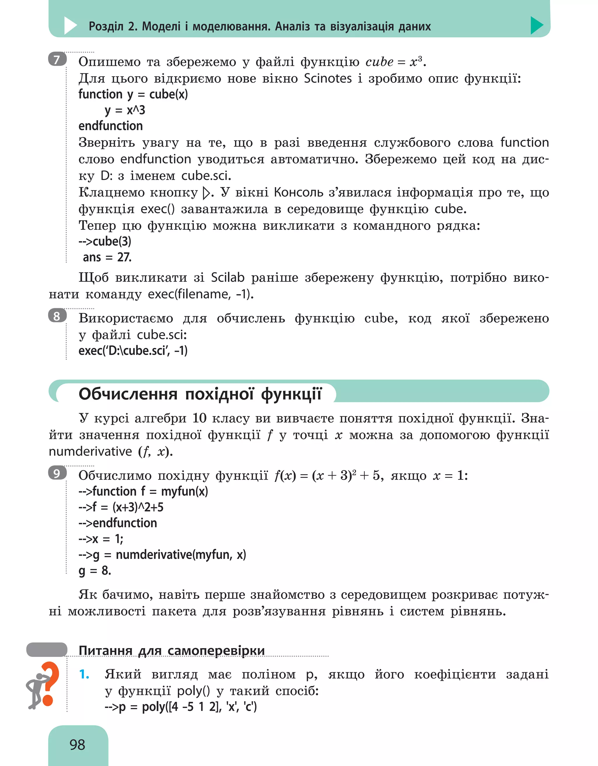 98
Розділ 2. Моделі і моделювання. Аналіз та візуалізація даних

Опишемо та збережемо у файлі функцію cube = х3
.
Для цього відкриємо нове вікно Scinotes і зробимо опис функції:
function y = cube(x)
	 y = x^3
endfunction
Зверніть увагу на те, що в разі введення службового слова function
слово endfunction уводиться автоматично. Збережемо цей код на дис-
ку D: з іменем cube.sci.
Клацнемо кнопку . У вікні Консоль з’явилася інформація про те, що
функція exec() завантажила в середовище функцію cube.
Тепер цю функцію можна викликати з командного рядка:
--cube(3)
ans = 27.
Щоб викликати зі Scilab раніше збережену функцію, потрібно вико-
нати команду exec(filename, –1).

Використаємо для обчислень функцію cube, код якої збережено
у файлi cube.sci:
exec(‘D:cube.sci’, –1)
	Обчислення похідної функції
У курсі алгебри 10 класу ви вивчаєте поняття похідної функції. Зна-
йти значення похідної функції f у точці x можна за допомогою функції
numderivative (f, x).

Обчислимо похідну функції f(х) = (x + 3)2
+ 5, якщо х = 1:
--function f = myfun(x)
--f = (x+3)^2+5
--endfunction
--x = 1;
--g = numderivative(myfun, x)
g = 8.
Як бачимо, навіть перше знайомство з середовищем розкриває потуж-
ні можливості пакета для розв’язування рівнянь і систем рівнянь.
Питання для самоперевірки
1.	 Який вигляд має поліном p, якщо його коефіцієнти задані
у функції poly() у такий спосіб:
--p = poly([4 –5 1 2], 'x', 'c')
7
8
9
 