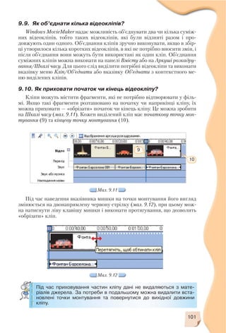 101
9.9. Як об’єднати кілька відеокліпів?
Windows MovieMaker надає можливість об’єднувати два чи кілька суміж
них відеокліпів, тобто таких відеокліпів, які були відзняті разом і про
довжують один одного. Об’єднання кліпів зручно виконувати, якщо в збір
ці утворилося кілька коротких відеокліпів, в які не потрібно вносити змін, і
після об’єднання вони можуть бути використані як один кліп. Об’єднання
суміжних кліпів можна виконати на панелі Вмісту або на Аркуші розкадру
вання/Шкалі часу. Для цього слід виділити потрібні відеокліпи та виконати
вказівку меню Кліп/Об’єднати або вказівку Об’єднати з контекстного ме
ню виділених кліпів.
9.10. Як приховати початок чи кінець відеокліпу?
Кліпи можуть містити фрагменти, які не потрібно відтворювати у філь
мі. Якщо такі фрагменти розташовано на початку чи наприкінці кліпу, їх
можна приховати — «обрізати» початок чи кінець кліпу. Це можна зробити
на Шкалі часу (мал. 9.11). Кожен виділений кліп має початкову точку мон
тування (9) та кінцеву точку монтування (10).
Мал. 9.11
9
10
Під час наведення вказівника мишки на точки монтування його вигляд
змінюється на двонапрямлену червону стрілку (мал. 9.12), при цьому мож
на натиснути ліву клавішу мишки і виконати протягування, що дозволить
«обрізати» кліп.
Мал. 9.12
Під час приховування частин кліпу дані не видаляються з мате
ріалів джерела. За потреби в подальшому можна видалити вста
новлені точки монтування та повернутися до вихідної довжини
кліпу.
 