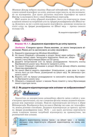 104
Монтаж фільму вибрати вказівку Перегляд відеоефектів. Перш ніж засто
сувати певний відеоефект до кліпу, доцільно переглянути, як він впливати
ме на відтворення. Для цього достатньо виділити відеоефект на панелі
Вмісту та відтворити його у вікні Попереднього перегляду.
Щоб додати до кліпу обраний відеоефект, його слід перетягнути лівою
клавішею мишки на потрібний кліп на Аркуші розкадрування або Шкалі ча
су. Дізнатися, на які з кліпів накладено відеоефекти, допоможе позначка на
ескізі кліпу на Аркуші розкадрування чи Шкалі часу — зірочка синього
кольору (2).
Вправа 10.1.1. Додавання відеоефектів до кліпу проекту.
Завдання. Створити проект Ранок.mswmm, до якого імпортувати ві
деозапис Ранок.avi та застосувати до кліпу відеоефект.
1. Відкрийте відеоредактор Windows MovieMaker.
2. На панелі Операцій з фільмами в розділі Запис відео виберіть
вказівку Імпорт відео. Імпортуйте відеозапис Ранок.avi, збере
жений у папці МультимедіаВідео на CD диску.
3. Додайте імпортований кліп на Аркуш розкадрування. Натисніть кнопку
Відображення шкали часу. Визначте тривалість кліпу.
4. На панелі Операцій з фільмами в розділі Монтаж фільму оберіть вказівку
Перегляд відеоефектів.
5. На панелі Вмісту виділіть відеоефект Уповільнення, у два рази та пере
тягніть його на кліп Ранок, розміщений на Шкалі часу. Як змінилася три
валість кліпу?
6. Виділіть кліп на Аркуші розкадрування та виконайте вказівку Відтворен
ня/Відтворити шкалу часу.
7. Збережіть створений проект з іменем Ранок.mswmm у папці Мультимедіа
вашої структури папок.
Як видалити відеоефект?
Додати відеоперехід можна також і на Шкалі часу — в такому
випадку слід перетягнути обраний відеоперехід на межу між
кліпами.
10.2. Як додати відеопереходи між кліпами чи зображеннями?
Аналогічно до використання анімаційних ефектів зміни слайдів у ком
п’ютерних презентаціях, під час створення фільму можна додавати відеопе
реходи між окремими кліпами. Перелік відеопереходів міститься в збірці
Відеопереходи. Відобразити його на панелі Вмісту так само, як і відеоефек
ти, можна різними способами. Додавати відеопереходи до проекту зручно
на Аркуші розкадрування (мал. 10.2) — для цього достатньо перетягнути
лівою клавішею мишки потрібний відеоперехід на прямокутник, що
розміщений між кліпами.
 