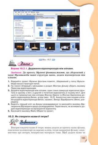 105
Мал. 10.2
Вправа 10.2.1. Додавання відеопереходів між кліпами.
Завдання. До проекту Музичні фонтани.mswmm, що збережений у
папці Мультимедіа вашої структури папок, додати відеопереходи між
кліпами.
1. Відкрийте проект Музичні фонтани.mswmm, збережений у папці Мульти
медіа вашої структури папок.
2. На панелі Операцій з фільмами в розділі Монтаж фільму оберіть вказівку
Перегляд відеопереходів.
3. Додайте відеопереходи між кліпами, один з яких завершує відеозапис фон
тана в одному з міст, а другий є початком відеозапису в іншому місті. Для
цього в прямокутник між кліпами Фонтан Одеса та Фонтан Барселона до
дайте відеоперехід Вигин, вгору (мал. 10.2). Аналогічно між іншими кліпа
ми додайте відеопереходи Вигин, назовні; Вихор; Відобразити; Віяло, усе
редину.
4. Виділіть перший кліп на Аркуші розкадрування та виконайте вказівку Від
творення/Відтворити аркуш розкадрування. Перегляньте, як впливають до
дані відеопереходи на відтворення відеокліпу.
5. Виконайте вказівку Файл/Зберегти проект.
10.3. Як створити назви й титри?
Використовуючи назви й титри, можна додати до проекту назву фільму,
пояснення чи коментарі до окремих кліпів, титри наприкінці фільму з відо
мостями про авторів, використані матеріали тощо. Щоб додати назви чи
 