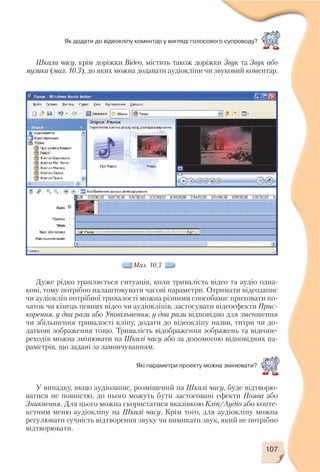 107
Як додати до відеокліпу коментар у вигляді голосового супроводу?
Шкала часу, крім доріжки Відео, містить також доріжки Звук та Звук або
музика (мал. 10.3), до яких можна додавати аудіокліпи чи звуковий коментар.
Мал. 10.3
Дуже рідко трапляється ситуація, коли тривалість відео та аудіо одна
кові, тому потрібно налаштовувати часові параметри. Отримати відеозапис
чи аудіокліп потрібної тривалості можна різними способами: приховати по
чаток чи кінець певних відео чи аудіокліпів, застосувати відеоефекти Прис
корення, у два рази або Уповільнення, у два рази відповідно для зменшення
чи збільшення тривалості кліпу, додати до відеокліпу назви, титри чи до
даткові зображення тощо. Тривалість відображення зображень та відеопе
реходів можна змінювати на Шкалі часу або за допомогою відповідних па
раметрів, що задані за замовчуванням.
Які параметри проекту можна змінювати?
У випадку, якщо аудіозапис, розміщений на Шкалі часу, буде відтворю
ватися не повністю, до нього можуть бути застосовані ефекти Поява або
Зникнення. Для цього можна скористатися вказівкою Кліп/Аудіо або конте
кстним меню аудіокліпу на Шкалі часу. Крім того, для аудіокліпу можна
регулювати гучність відтворення звуку чи вимикати звук, який не потрібно
відтворювати.
 