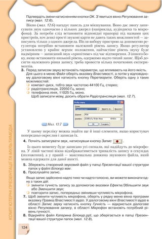 У цьому переліку можна знайти ще й інші елементи, якщо користувач
попередньо окреслив і записав їх.
4. Почніть записувати звук, натиснувши кнопку Запис .
Із цього моменту буде записано усі сигнали, які надійдуть до мікрофо
на. У лівій частині вікна відображатиметься тривалість запису в секундах
(положення), а у правій — максимальна довжина звукового файла, який
можна одержати для даної якості.
5. Збережіть створений звуковий файл у папці Презентації вашої структури
папок у файлі Білокур.wav.
6. Прослухайте запис.
Якщо запис здійснено надто тихо чи надто голосно, ви можете виконати од
ну з таких дій:
змінити гучність запису за допомогою вказівки Ефекти/Збільшити звук
або Зменшити звук;
повторити запис, попередньо змінивши чутливість мікрофона.
7. Щоб змінити чутливість мікрофона, оберіть у рядку меню вікна програми
вказівку Правка/Властивості аудіо. У діалоговому вікні Властивості аудіо в
області Запис звуку натисніть кнопку Гучність — відкриється діалогове
вікно Регулювання запису, в області Мікрофон встановіть потрібний рі
вень гучності.
8. Відкрийте файл Катерина Білокур.ppt, що зберігається в папці Презен
тації вашої структури папок (мал. 12.8).
124
Підтвердіть зміни натисненням кнопки OK. З’явиться вікно Регулювання за
пису (мал. 12.6).
Вікно (мал. 12.6) нагадує панель для мікшування. Воно дає змогу запи
сувати звук одночасно з кількох джерел (наприклад, аудіодиска та мікро
фона). За потреби слід встановити відповідні прапорці під назвами цих
пристроїв, хоч деякі прості звукові карти не дають таких можливостей — за
писують тільки з одного джерела. Після вибору пристрою за допомогою ре
гулятора потрібно встановити належний рівень запису. Якщо регулятор
установлено у крайнє верхнє положення, найчастіше рівень звуку буде
надмірним — записаний звук «хрипітиме» під час відтворення. З іншого бо
ку, якщо встановити низький рівень, одержимо надто тихий запис. Щоб до
сягти належного рівня запису, треба провести кілька початкових експери
ментів.
3. Перед записом звуку встановіть параметри, що впливають на його якість.
Для цього в меню Файл оберіть вказівку Властивості, а потім у відповідно
му діалоговому вікні натисніть кнопку Перетворити. Оберіть одну з таких
можливостей:
компакт диск, тобто звук частотою 44100 Гц, стерео;
радіотрансляція, 22050 Гц, моно;
телефонна лінія, 11025 Гц, моно.
Щоб записати мову, досить обрати Радіотрансляція (мал. 12.7).
Мал. 12.7
 