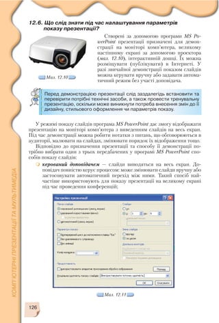 126
У режимі показу слайдів програма MS PowerPoint дає змогу відображати
презентацію на моніторі комп’ютера з виведенням слайдів на весь екран.
Під час демонстрації можна робити нотатки з питань, що обговорюються в
аудиторії, малювати на слайдах, змінювати порядок їх відображення тощо.
Відповідно до призначення презентації та способу її демонстрації по
трібно вибрати один з трьох передбачених у програмі MS PowerPoint спо
собів показу слайдів:
керований доповідачем — слайди виводяться на весь екран. До
повідач повністю керує процесом: може змінювати слайди вручну або
застосовувати автоматичний перехід між ними. Такий спосіб най
частіше використовують для показу презентації на великому екрані
під час проведення конференцій;
Мал. 12.11
12.6. Що слід знати під час налаштування параметрів
показу презентації?
Створені за допомогою програми MS Po
werPoint презентації призначені для демон
страції на моніторі комп’ютера, великому
настінному екрані за допомогою проектора
(мал. 12.10), інтерактивній дошці. Їх можна
розміщувати (публікувати) в Інтернеті. У
разі звичайної демонстрації показом слайдів
можна керувати вручну або задавати автома
тичний режим без участі доповідача.
Мал. 12.10
Перед демонстрацією презентації слід заздалегідь встановити та
перевірити потрібні технічні засоби, а також провести тренувальну
презентацію, оскільки може виникнути потреба внесення змін до її
дизайну, стильового оформлення чи параметрів показу.
 