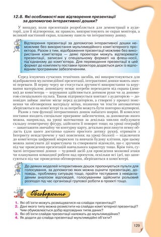 1. Які об’єкти можуть розміщуватися на слайдах презентації?
2. Дані якого типу можна розмістити на слайдах комп’ютерної презентації?
Чим обумовлюється добір відповідних типів даних?
3. Які об’єкти слайдів презентації належать до мультимедійних?
4. Як додати до слайда презентації мультимедійні об’єкти?
129
12.8. Які особливості має відтворення презентації
за допомогою інтерактивної дошки?
У випадку, коли презентація розробляється для демонстрації в ауди
торії, для її відтворення, як правило, використовують не екран монітора, а
великий настінний екран, плазмову панель чи інтерактивну дошку.
Відтворення презентації за допомогою інтерактивної дошки не
можливе без використання мультимедійного комп’ютерного про
ектора. Разом з тим, відображення презентації можливе без вико
ристання комп’ютера — деякі проектори можуть відтворювати
презентації, записані у спеціальному форматі на флеш носії,
під’єднаному до комп’ютера. Для переведення презентації в цей
формат до комплекту поставки проектора додається диск із відпо
відним програмним забезпеченням.
Серед існуючих сучасних технічних засобів, які використовуються для
відображення мультимедійної презентації, інтерактивні дошки мають знач
ні переваги. В першу чергу це стосується зручності використання та керу
вання матеріалом: доповідачу немає потреби переходити від екрана (дош
ки) до комп’ютера — керування здійснюється дотиком руки чи за допомо
гою спеціального пульта. Також підтримується контакт з аудиторією — до
повідач займає звичне місце перед аудиторією, а створені у процесі пояс
нення чи обговорення матеріалу мітки, позначки чи тексти автоматично
зберігаються на комп’ютері та за потреби можуть бути повторно відтворені.
Разом з тим функції інтерактивних дошок набагато ширші. В комплект
поставки входить спеціальне програмне забезпечення, за допомогою якого
можна, наприклад, на уроці математики за декілька хвилин побудувати
складну геометричну фігуру, здійснити її поворот тощо; на уроці географії
— завантажити звичайну чи контурну карту, детально розглянути певну об
ласть (для цього достатньо одного простого дотику руки), отримати з
Інтернету невідстрочене у часі пояснення; на уроці біології — підключити
до комп’ютера цифровий мікроскоп та вивчати будову клітини, при цьому
можна записувати дії користувача та створювати відеокліп, що є зручним
під час проведення презентацій навчального характеру тощо. Крім того, су
часні інтерактивні дошки — чудовий засіб для проведення мозкової атаки
чи планування командної роботи над проектом, оскільки всі ідеї, що запи
суються під час проведення обговорення, зберігаються в комп’ютері.
До деяких моделей інтерактивних дошок пропонуються пульти для
голосування, за допомогою яких можна оцінити презентацію, до
повідь, проблемну ситуацію тощо, пройти тестування з невідкла
деним аналізом відповідей, голосуванням здійснити рольовий
розподіл під час організації групової роботи в проекті тощо.
 