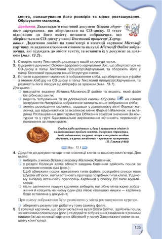 4. Додайте до документа картинки з колекції кліпів на вашому комп’ютері. Для
цього:
виберіть з меню Вставка вказівку Малюнок/Картинки;
у розділі Колекція кліпів області завдань Картинки здійсніть пошук за
ключовим словом еда (рос.);
Щоб обмежити пошук конкретних типів файлів, розкрийте список поля
Шукати об’єкти, потім встановіть прапорці потрібних типів кліпів. У дано
му випадку встановіть прапорець Картинки у списку Усі типи мульти
медіа;
після закінчення пошуку картинок виберіть потрібне мініатюрне зобра
ження й клацніть на ньому один раз лівою клавішею мишки — картинка
буде вставлена у документ;
При цьому зображення буде розміщено у місці розташування курсора.
збережіть результати роботи у тому самому файлі.
5. З колекції картинок, що зберігаються на вузлі Office Onlinе, здійсніть пошук
за ключовим словом еда (рос.) та додайте зображення смайликів з різними
видами їжі до колекції картинок Microsoft у папку Завантажені кліпи на ва
шому комп’ютері.
135
мента, налаштування його розмірів та місця розташування.
Обрізування малюнка.
Завдання. Завантажити текстовий документ Основи здоро
вого харчування, що зберігається на CD диску. В текст
відповідно до його вмісту вставити зображення, що
зберігається на CD диску у папці Текстовий процесорХарчу
вання. Додатково знайти на комп’ютері в колекції картинок Microsoft
картинку за заданим ключовим словом та на вузлі Microsoft Online зобра
ження, які підходять до змісту тексту, та вставити їх у документ за зраз
ком (мал. 13.2).
1. Створіть папку Текстовий процесор у вашій структурі папок.
2. Відкрийте документ Основи здорового харчування.doc, що зберігається на
CD диску в папці Текстовий процесорХарчування, та збережіть його у
папці Текстовий процесор вашої структури папок.
3. Вставте в документ малюнок із зображенням хліба, що зберігається у файлі
з іменем Хліб.jpg на CD диску в папці Текстовий процесорХарчування, та
розмістіть його ліворуч від епіграфа за зразком (мал. 13.1).
Для цього:
виконайте вказівку Вставка/Малюнок/З файла та вкажіть, який файл
потрібно вставити;
виділіть зображення та за допомогою кнопки Обрізати на панелі
інструментів Настройка зображення залишіть лише зображення хліба;
змініть розміщення малюнка, задавши у діалоговому вікні Формат ма
люнка, що відкривається за вказівкою меню Формат/Малюнок, на вкла
динці Розташування для параметра Обтікання текстом значення За кон
туром та у групі Горизонтальне вирівнювання встановіть перемикач у
положення за лівим краєм.
Мал. 13.1
 