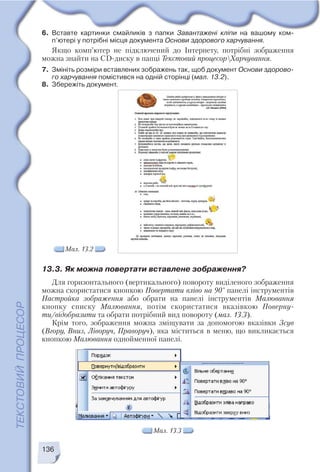 136
Мал. 13.2
Мал. 13.3
6. Вставте картинки смайликів з папки Завантажені кліпи на вашому ком
п’ютері у потрібні місця документа Основи здорового харчування.
Якщо комп’ютер не підключений до Інтернету, потрібні зображення
можна знайти на CD диску в папці Текстовий процесорХарчування.
7. Змініть розміри вставлених зображень так, щоб документ Основи здорово
го харчування помістився на одній сторінці (мал. 13.2).
8. Збережіть документ.
13.3. Як можна повертати вставлене зображення?
Для горизонтального (вертикального) повороту виділеного зображення
можна скористатися кнопкою Повертати вліво на 90° панелі інструментів
Настройка зображення або обрати на панелі інструментів Малювання
кнопку списку Малювання, потім скористатися вказівкою Поверну
ти/відобразити та обрати потрібний вид повороту (мал. 13.3).
Крім того, зображення можна зміщувати за допомогою вказівки Зсув
(Вгору, Вниз, Ліворуч, Праворуч), яка міститься в меню, що викликається
кнопкою Малювання однойменної панелі.
 