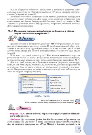 Вправа. 13.4. Зміна значень параметрів форматування вставле
ного зображення.
Завдання. До текстового файла Ван Гог.doc вставити зображення, що
зберігаються на CD диску в папці Текстовий процесорЖивописВан
Гог, та замінити заголовок на об’єкт WordArt. Змінити яскравість та
137
Вільне обертання зображень, вставлених у текстовий документ, здій
снюється аналогічно до обертання графічних об’єктів у програмі підготов
ки комп’ютерних презентацій.
Засобами текстового процесора також можна дзеркально відобразити
вставлене в текст зображення. Для цього після виділення зображення слід
скористатися вказівкою Повернути/відобразити панелі інструментів Ма
лювання та уточнити спосіб відображення, наприклад, обравши вказівку
Відобразити зліва направо.
13.4. Як змінити порядок розміщення зображень у різних
шарах текстового документа?
Графічні об’єкти у текстовому документі MS Word розміщуються в ша
рах, які розташовуються один під іншим. Перший намальований об’єкт зна
ходиться з самого низу, другий розташовується над першим, третій — над
другим тощо. Якщо два об’єкти перекриваються, то повністю буде видно
верхній.
Крім того, текстовий процесор MS Word містить особливий шар для
розміщення тексту. На панелі інструментів Малювання є вказівка Порядок,
за допомогою якої можна змінити порядок відображення шарів (мал. 13.4).
Для того щоб розташувати будь який малюнок (картинку, автофігуру,
фото, об’єкт WordArt) під текстом, слід спочатку виділити це зображення та
перемістити його до шару, в якому не розташовано основний текст доку
мента. Тепер залишається за допомогою мишки перемістити зображення на
текст та вибрати потрібну вказівку.
Мал. 13.4
Як до зображення додати рамки й тінь?
Які інструменти дають змогу вирівнювати графічні об’єкти?
 