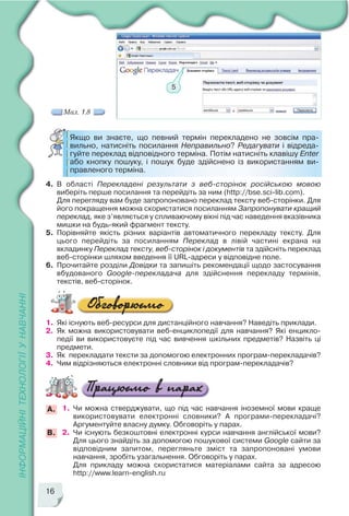 16
5
Мал. 1.8
4. В області Перекладені результати з веб сторінок російською мовою
виберіть перше посилання та перейдіть за ним (http://bse.sci lib.com).
Для перегляду вам буде запропоновано переклад тексту веб сторінки. Для
його покращення можна скористатися посиланням Запропонувати кращий
переклад, яке з’являється у спливаючому вікні під час наведення вказівника
мишки на будь який фрагмент тексту.
5. Порівняйте якість різних варіантів автоматичного перекладу тексту. Для
цього перейдіть за посиланням Переклад в лівій частині екрана на
вкладинку Переклад тексту, веб сторінок і документів та здійсніть переклад
веб сторінки шляхом введення її URL адреси у відповідне поле.
6. Прочитайте розділи Довідки та запишіть рекомендації щодо застосування
вбудованого Google перекладача для здійснення перекладу термінів,
текстів, веб сторінок.
Якщо ви знаєте, що певний термін перекладено не зовсім пра
вильно, натисніть посилання Неправильно? Редагувати і відреда
гуйте переклад відповідного терміна. Потім натисніть клавішу Enter
або кнопку пошуку, і пошук буде здійснено із використанням ви
правленого терміна.
1. Які існують веб ресурси для дистанційного навчання? Наведіть приклади.
2. Як можна використовувати веб енциклопедії для навчання? Які енцикло
педії ви використовуєте під час вивчення шкільних предметів? Назвіть ці
предмети.
3. Як перекладати тексти за допомогою електронних програм перекладачів?
4. Чим відрізняються електронні словники від програм перекладачів?
1. Чи можна стверджувати, що під час навчання іноземної мови краще
використовувати електронні словники? А програми перекладачі?
Аргументуйте власну думку. Обговоріть у парах.
2. Чи існують безкоштовні електронні курси навчання англійської мови?
Для цього знайдіть за допомогою пошукової системи Google сайти за
відповідним запитом, перегляньте зміст та запропоновані умови
навчання, зробіть узагальнення. Обговоріть у парах.
Для прикладу можна скористатися матеріалами сайта за адресою
http://www.learn english.ru
А.
В.
 