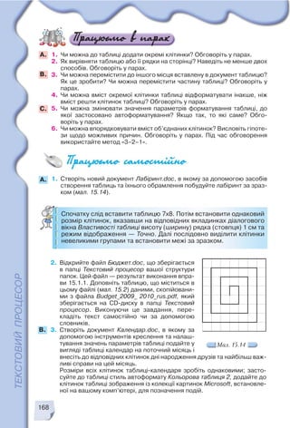 168
2. Відкрийте файл Бюджет.doc, що зберігається
в папці Текстовий процесор вашої структури
папок. Цей файл — результат виконання впра
ви 15.1.1. Доповніть таблицю, що міститься в
цьому файлі (мал. 15.2) даними, скопійовани
ми з файла Budget_2009_ 2010_rus.pdf, який
зберігається на CD диску в папці Текстовий
процесор. Виконуючи це завдання, пере
кладіть текст самостійно чи за допомогою
словників.
3. Створіть документ Календар.doc, в якому за
допомогою інструментів креслення та налаш
тування значень параметрів таблиці подайте у
вигляді таблиці календар на поточний місяць і
Мал. 15.14
внесіть до відповідних клітинок дні народження друзів та найбільш важ
ливі справи на цей місяць.
Розміри всіх клітинок таблиці календаря зробіть однаковими; засто
суйте до таблиці стиль автоформату Кольорова таблиця 2, додайте до
клітинок таблиці зображення із колекції картинок Microsoft, встановле
ної на вашому комп’ютері, для позначення подій.
B.
1. Чи можна до таблиці додати окремі клітинки? Обговоріть у парах.
2. Як вирівняти таблицю або її рядки на сторінці? Наведіть не менше двох
способів. Обговоріть у парах.
3. Чи можна перемістити до іншого місця вставлену в документ таблицю?
Як це зробити? Чи можна перемістити частину таблиці? Обговоріть у
парах.
4. Чи можна вміст окремої клітинки таблиці відформатувати інакше, ніж
вміст решти клітинок таблиці? Обговоріть у парах.
5. Чи можна змінювати значення параметрів форматування таблиці, до
якої застосовано автоформатування? Якщо так, то які саме? Обго
воріть у парах.
6. Чи можна впорядковувати вміст об’єднаних клітинок? Висловіть гіпоте
зи щодо можливих причин. Обговоріть у парах. Під час обговорення
використайте метод «3–2–1».
А.
B.
С.
1. Створіть новий документ Лабіринт.doc, в якому за допомогою засобів
створення таблиць та їхнього обрамлення побудуйте лабіринт за зраз
ком (мал. 15.14).
Спочатку слід вставити таблицю 7х8. Потім встановити однаковий
розмір клітинок, вказавши на відповідних вкладинках діалогового
вікна Властивості таблиці висоту (ширину) рядка (стовпця) 1 см та
режим відображення — Точно. Далі послідовно виділити клітинки
невеликими групами та встановити межі за зразком.
A.
 
