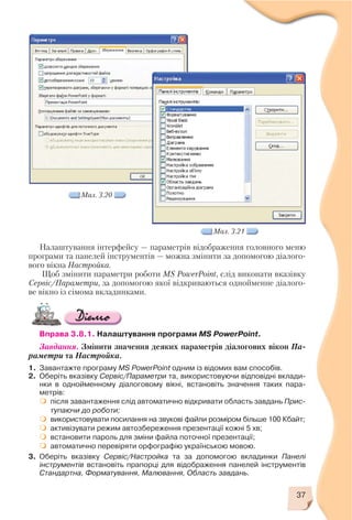 37
Налаштування інтерфейсу — параметрів відображення головного меню
програми та панелей інструментів — можна змінити за допомогою діалого
вого вікна Настройка.
Щоб змінити параметри роботи MS PowerPoint, слід виконати вказівку
Сервіс/Параметри, за допомогою якої відкриваються однойменне діалого
ве вікно із сімома вкладинками.
Вправа 3.8.1. Налаштування програми MS PowerPoint.
Завдання. Змінити значення деяких параметрів діалогових вікон Па
раметри та Настройка.
1. Завантажте програму MS PowerPoint одним із відомих вам способів.
2. Оберіть вказівку Сервіс/Параметри та, використовуючи відповідні вклади
нки в однойменному діалоговому вікні, встановіть значення таких пара
метрів:
після завантаження слід автоматично відкривати область завдань Прис
тупаючи до роботи;
використовувати посилання на звукові файли розміром більше 100 Кбайт;
активізувати режим автозбереження презентації кожні 5 хв;
встановити пароль для зміни файла поточної презентації;
автоматично перевіряти орфографію українською мовою.
3. Оберіть вказівку Сервіс/Настройка та за допомогою вкладинки Панелі
інструментів встановіть прапорці для відображення панелей інструментів
Стандартна, Форматування, Малювання, Область завдань.
Мал. 3.20
Мал. 3.21
 
