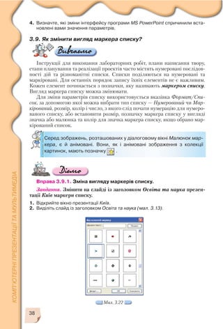 38
Мал. 3.22
Серед зображень, розташованих у діалоговому вікні Малюнок мар
кера, є й анімовані. Вони, як і анімовані зображення з колекції
картинок, мають позначку .
4. Визначте, які зміни інтерфейсу програми MS PowerPoint спричинили вста
новлені вами значення параметрів.
3.9. Як змінити вигляд маркера списку?
Інструкції для виконання лабораторних робіт, плани написання твору,
етапи планування та реалізації проектів часто містять нумеровані послідов
ності дій та різноманітні списки. Списки поділяються на нумеровані та
маркіровані. Для останніх порядок запису їхніх елементів не є важливим.
Кожен елемент починається з позначки, яку називають маркером списку.
Вигляд маркера списку можна змінювати.
Для зміни параметрів списку використовується вказівка Формат/Спи
сок, за допомогою якої можна вибрати тип списку — Нумерований чи Мар
кірований, розмір, колір і число, з якого слід почати нумерацію для нумеро
ваного списку, або встановити розмір, позначку маркера списку у вигляді
значка або малюнка та колір для значка маркера списку, якщо обрано мар
кірований список.
Вправа 3.9.1. Зміна вигляду маркерів списку.
Завдання. Змінити на слайді із заголовком Освіта та наука презен
тації Київ маркери списку.
1. Відкрийте вікно презентації Київ.
2. Виділіть слайд із заголовком Освіта та наука (мал. 3.13).
 