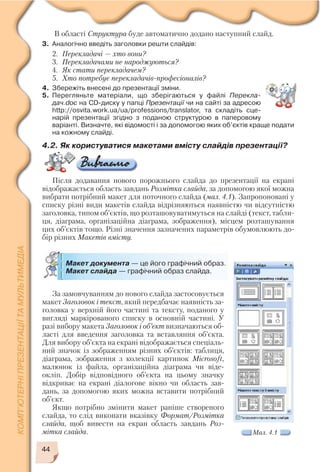 44
За замовчуванням до нового слайда застосовується
макет Заголовок і текст, який передбачає наявність за
головка у верхній його частині та тексту, поданого у
вигляді маркірованого списку в основній частині. У
разі вибору макета Заголовок і об’єкт визначаються об
ласті для введення заголовка та вставляння об’єкта.
Для вибору об’єкта на екрані відображається спеціаль
ний значок із зображенням різних об’єктів: таблиця,
діаграма, зображення з колекції картинок Microsoft,
малюнок із файла, організаційна діаграма чи віде
окліп. Добір відповідного об’єкта на цьому значку
відкриває на екрані діалогове вікно чи область зав
дань, за допомогою яких можна вставити потрібний
об’єкт.
Якщо потрібно змінити макет раніше створеного
слайда, то слід виконати вказівку Формат/Розмітка
слайда, щоб вивести на екран область завдань Роз
мітка слайда.
В області Структура буде автоматично додано наступний слайд.
3. Аналогічно введіть заголовки решти слайдів:
2. Перекладачі — хто вони?
3. Перекладачами не народжуються?
4. Як стати перекладачем?
5. Хто потребує перекладачів професіоналів?
4. Збережіть внесені до презентації зміни.
5. Перегляньте матеріали, що зберігаються у файлі Перекла
дач.doc на CD диску у папці Презентації чи на сайті за адресою
http://osvita.work.ua/ua/professions/translator, та складіть сце
нарій презентації згідно з поданою структурою в паперовому
варіанті. Визначте, які відомості і за допомогою яких об’єктів краще подати
на кожному слайді.
4.2. Як користуватися макетами вмісту слайдів презентації?
Після додавання нового порожнього слайда до презентації на екрані
відображається область завдань Розмітка слайда, за допомогою якої можна
вибрати потрібний макет для поточного слайда (мал. 4.1). Запропоновані у
списку різні види макетів слайда відрізняються наявністю чи відсутністю
заголовка, типом об’єктів, що розташовуватимуться на слайді (текст, табли
ця, діаграма, організаційна діаграма, зображення), місцем розташування
цих об’єктів тощо. Різні значення зазначених параметрів обумовлюють до
бір різних Макетів вмісту.
Макет документа — це його графічний образ.
Макет слайда — графічний образ слайда.
Мал. 4.1
 