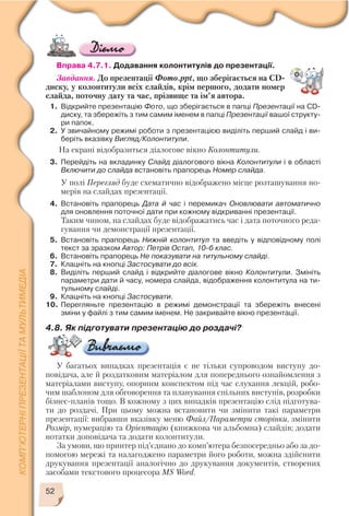52
Вправа 4.7.1. Додавання колонтитулів до презентації.
Завдання. До презентації Фото.ppt, що зберігається на CD
диску, у колонтитули всіх слайдів, крім першого, додати номер
слайда, поточну дату та час, прізвище та ім’я автора.
1. Відкрийте презентацію Фото, що зберігається в папці Презентації на CD
диску, та збережіть з тим самим іменем в папці Презентації вашої структу
ри папок.
2. У звичайному режимі роботи з презентацією виділіть перший слайд і ви
беріть вказівку Вигляд/Колонтитули.
На екрані відобразиться діалогове вікно Колонтитули.
3. Перейдіть на вкладинку Слайд діалогового вікна Колонтитули і в області
Включити до слайда встановіть прапорець Номер слайда.
У полі Перегляд буде схематично відображено місце розташування но
мерів на слайдах презентації.
4. Встановіть прапорець Дата й час і перемикач Оновлювати автоматично
для оновлення поточної дати при кожному відкриванні презентації.
Таким чином, на слайдах буде відображатись час і дата поточного реда
гування чи демонстрації презентації.
5. Встановіть прапорець Нижній колонтитул та введіть у відповідному полі
текст за зразком Автор: Петрів Остап, 10 б клас.
6. Встановіть прапорець Не показувати на титульному слайді.
7. Клацніть на кнопці Застосувати до всіх.
8. Виділіть перший слайд і відкрийте діалогове вікно Колонтитули. Змініть
параметри дати й часу, номера слайда, відображення колонтитула на ти
тульному слайді.
9. Клацніть на кнопці Застосувати.
10. Перегляньте презентацію в режимі демонстрації та збережіть внесені
зміни у файлі з тим самим іменем. Не закривайте вікно презентації.
4.8. Як підготувати презентацію до роздачі?
У багатьох випадках презентація є не тільки супроводом виступу до
повідача, але й роздатковим матеріалом для попереднього ознайомлення з
матеріалами виступу, опорним конспектом під час слухання лекцій, робо
чим шаблоном для обговорення та планування спільних виступів, розробки
бізнес планів тощо. В кожному з цих випадків презентацію слід підготува
ти до роздачі. При цьому можна встановити чи змінити такі параметри
презентації: вибравши вказівку меню Файл/Параметри сторінки, змінити
Розмір, нумерацію та Орієнтацію (книжкова чи альбомна) слайдів; додати
нотатки доповідача та додати колонтитули.
За умови, що принтер під’єднано до комп’ютера безпосередньо або за до
помогою мережі та налагоджено параметри його роботи, можна здійснити
друкування презентації аналогічно до друкування документів, створених
засобами текстового процесора MS Word.
 