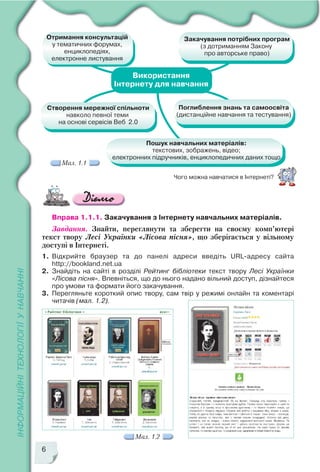6
Чого можна навчатися в Інтернеті?
Вправа 1.1.1. Закачування з Інтернету навчальних матеріалів.
Завдання. Знайти, переглянути та зберегти на своєму комп’ютері
текст твору Лесі Українки «Лісова пісня», що зберігається у вільному
доступі в Інтернеті.
1. Відкрийте браузер та до панелі адреси введіть URL адресу сайта
http://bookland.net.ua
2. Знайдіть на сайті в розділі Рейтинг бібліотеки текст твору Лесі Українки
«Лісова пісня». Впевніться, що до нього надано вільний доступ, дізнайтеся
про умови та формати його закачування.
3. Перегляньте короткий опис твору, сам твір у режимі онлайн та коментарі
читачів (мал. 1.2).
Мал. 1.2
Мал. 1.1
 