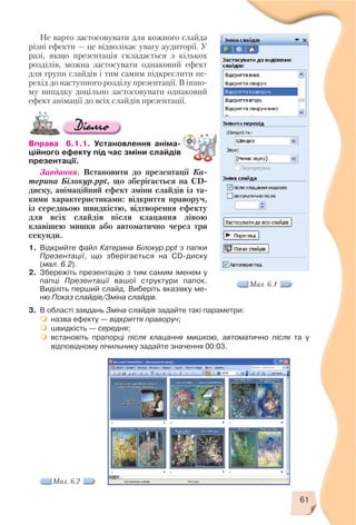 61
Не варто застосовувати для кожного слайда
різні ефекти — це відволікає увагу аудиторії. У
разі, якщо презентація складається з кількох
розділів, можна застосувати однаковий ефект
для групи слайдів і тим самим підкреслити пе
рехід до наступного розділу презентації. В іншо
му випадку доцільно застосовувати однаковий
ефект анімації до всіх слайдів презентації.
Вправа 6.1.1. Установлення аніма
ційного ефекту під час зміни слайдів
презентації.
Завдання. Встановити до презентації Ка
терина Білокур.ppt, що зберігається на CD
диску, анімаційний ефект зміни слайдів із та
кими характеристиками: відкриття праворуч,
із середньою швидкістю, відтворення ефекту
для всіх слайдів після клацання лівою
клавішею мишки або автоматично через три
секунди.
1. Відкрийте файл Катерина Білокур.ppt з папки
Презентації, що зберігається на CD диску
(мал. 6.2).
2. Збережіть презентацію з тим самим іменем у
папці Презентації вашої структури папок.
Виділіть перший слайд. Виберіть вказівку ме
ню Показ слайдів/Зміна слайдів.
Мал. 6.1
3. В області завдань Зміна слайдів задайте такі параметри:
назва ефекту — відкриття праворуч;
швидкість — середня;
встановіть прапорці після клацання мишкою, автоматично після та у
відповідному лічильнику задайте значення 00:03.
Мал. 6.2
 
