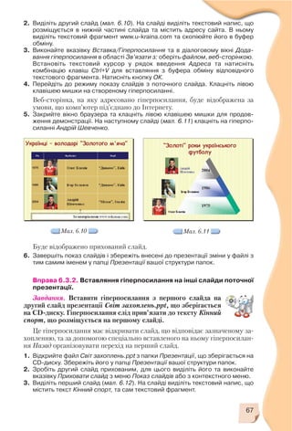 67
2. Виділіть другий слайд (мал. 6.10). На слайді виділіть текстовий напис, що
розміщується в нижній частині слайда та містить адресу сайта. В ньому
виділіть текстовий фрагмент www.u kraina.com та скопіюйте його в буфер
обміну.
3. Виконайте вказівку Вставка/Гіперпосилання та в діалоговому вікні Дода
вання гіперпосилання в області Зв’язати з: оберіть файлом, веб сторінкою.
Встановіть текстовий курсор у рядок введення Адреса та натисніть
комбінацію клавіш Ctrl+V для вставляння з буфера обміну відповідного
текстового фрагмента. Натисніть кнопку ОК.
4. Перейдіть до режиму показу слайдів з поточного слайда. Клацніть лівою
клавішею мишки на створеному гіперпосиланні.
Веб сторінка, на яку адресовано гіперпосилання, буде відображена за
умови, що комп’ютер під’єднано до Інтернету.
5. Закрийте вікно браузера та клацніть лівою клавішею мишки для продов
ження демонстрації. На наступному слайді (мал. 6.11) клацніть на гіперпо
силанні Андрій Шевченко.
Мал. 6.10 Мал. 6.11
Буде відображено прихований слайд.
6. Завершіть показ слайдів і збережіть внесені до презентації зміни у файлі з
тим самим іменем у папці Презентації вашої структури папок.
Вправа 6.3.2. Вставляння гіперпосилання на інші слайди поточної
презентації.
Завдання. Вставити гіперпосилання з першого слайда на
другий слайд презентації Світ захоплень.ppt, що зберігається
на CD диску. Гіперпосилання слід прив’язати до тексту Кінний
спорт, що розміщується на першому слайді.
Це гіперпосилання має відкривати слайд, що відповідає зазначеному за
хопленню, та за допомогою спеціально вставленого на ньому гіперпосилан
ня Назад організовувати перехід на перший слайд.
1. Відкрийте файл Світ захоплень.ppt з папки Презентації, що зберігається на
CD диску. Збережіть його у папці Презентації вашої структури папок.
2. Зробіть другий слайд прихованим, для цього виділіть його та виконайте
вказівку Приховати слайд з меню Показ слайдів або з контекстного меню.
3. Виділіть перший слайд (мал. 6.12). На слайді виділіть текстовий напис, що
містить текст Кінний спорт, та сам текстовий фрагмент.
 