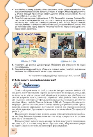 6.4. Як додати до слайда кнопки дій?
Замість гіперпосилань на слайдах можна використовувати кнопки дій,
які дають змогу виконувати перехід до наступного та попереднього слайда,
на початок чи кінець презентації, відкривати програми для відображення
деяких документів чи відтворення звукових і відеофайлів тощо. Кнопки
дій є однією з категорій автофігур, їх можна додати до слайда за допомогою
вказівки Показ слайдів/Кнопки дій (мал. 6.14) або Вставка/Малюнок/Ав
тофігури. Далі аналогічно до вставляння автофігур треба виконати протя
гування мишкою, утримуючи ліву клавішу мишки, для отримання кнопки
потрібного розміру. При цьому відкривається діалогове вікно Настройка дії
(мал. 6.15).
Щоб змінити призначення кнопки, можна в її контекстному меню обра
ти вказівку Змінити гіперпосилання, яка дає змогу повернутися до діалого
вого вікна Настройка дії.
Якщо потрібно змінити колір кнопки чи інші властивості зовнішнього
вигляду, треба в контекстному меню обрати вказівку Формат автофігури
та задати значення потрібних параметрів форматування.
68
4. Виконайте вказівку Вставка/Гіперпосилання, потім у діалоговому вікні До
давання гіперпосилання в області Зв’язати з: оберіть місцем у документі та
у списку слайдів презентації оберіть другий слайд із заголовком Кінний
спорт. Натисніть кнопку ОК.
5. Перейдіть до другого слайда (мал. 6.13). Виконайте вказівку Вставка/На
пис, вкажіть мишкою місце для текстового напису за зразком — у правому
нижньому куті слайда — та введіть до напису текст Назад. Виділіть введе
ний текст Назад та виконайте вказівку Вставка/Гіперпосилання. Аналогічно
до попереднього кроку задайте гіперпосилання на перший слайд із заго
ловком Світ захоплень.
Мал. 6.12
6. Перейдіть до режиму демонстрації. Перевірте дію створених та інших
гіперпосилань.
7. Завершіть показ слайдів та збережіть внесені зміни у файлі з тим самим
іменем в папці Презентації вашої структури папок.
Мал. 6.13
Які об’єкти можна вбудовувати до презентації? Яким чином?
 