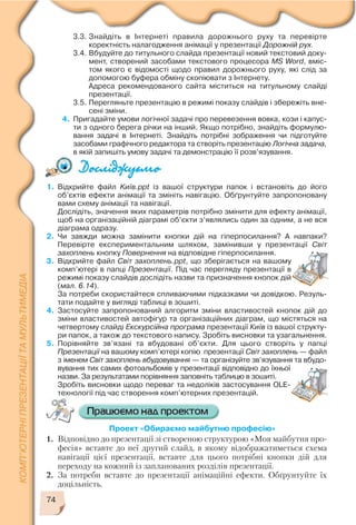 3.3. Знайдіть в Інтернеті правила дорожнього руху та перевірте
коректність налагодження анімації у презентації Дорожній рух.
3.4. Вбудуйте до титульного слайда презентації новий текстовий доку
мент, створений засобами текстового процесора MS Word, вміс
том якого є відомості щодо правил дорожнього руху, які слід за
допомогою буфера обміну скопіювати з Інтернету.
Адреса рекомендованого сайта міститься на титульному слайді
презентації.
3.5. Перегляньте презентацію в режимі показу слайдів і збережіть вне
сені зміни.
4. Пригадайте умови логічної задачі про перевезення вовка, кози і капус
ти з одного берега річки на інший. Якщо потрібно, знайдіть формулю
вання задачі в Інтернеті. Знайдіть потрібні зображення чи підготуйте
засобами графічного редактора та створіть презентацію Логічна задача,
в якій запишіть умову задачі та демонстрацію її розв’язування.
1. Відкрийте файл Kиїв.ppt із вашої структури папок і встановіть до його
об’єктів ефекти анімації та змініть навігацію. Обґрунтуйте запропоновану
вами схему анімації та навігації.
Дослідіть, значення яких параметрів потрібно змінити для ефекту анімації,
щоб на організаційній діаграмі об’єкти з’являлись один за одним, а не вся
діаграма одразу.
2. Чи завжди можна замінити кнопки дій на гіперпосилання? А навпаки?
Перевірте експериментальним шляхом, замінивши у презентації Світ
захоплень кнопку Повернення на відповідне гіперпосилання.
3. Відкрийте файл Світ захоплень.ppt, що зберігається на вашому
комп’ютері в папці Презентації. Під час перегляду презентації в
режимі показу слайдів дослідіть назви та призначення кнопок дій
(мал. 6.14).
За потреби скористайтеся спливаючими підказками чи довідкою. Резуль
тати подайте у вигляді таблиці в зошиті.
4. Застосуйте запропонований алгоритм зміни властивостей кнопок дій до
зміни властивостей автофігур та організаційних діаграм, що містяться на
четвертому слайді Екскурсійна програма презентації Київ із вашої структу
ри папок, а також до текстового напису. Зробіть висновки та узагальнення.
5. Порівняйте зв’язані та вбудовані об’єкти. Для цього створіть у папці
Презентації на вашому комп’ютері копію презентації Світ захоплень — файл
з іменем Світ захоплень вбудовування — та організуйте зв’язування та вбудо
вування тих самих фотоальбомів у презентації відповідно до їхньої
назви. За результатами порівняння заповніть таблицю в зошиті.
Зробіть висновки щодо переваг та недоліків застосування OLE
технології під час створення комп’ютерних презентацій.
Проект «Обираємо майбутню професію»
1. Відповідно до презентації зі створеною структурою «Моя майбутня про
фесія» вставте до неї другий слайд, в якому відображатиметься схема
навігації цієї презентації, вставте для цього потрібні кнопки дій для
переходу на кожний із запланованих розділів презентації.
2. За потреби вставте до презентації анімаційні ефекти. Обґрунтуйте їх
доцільність.
74
 