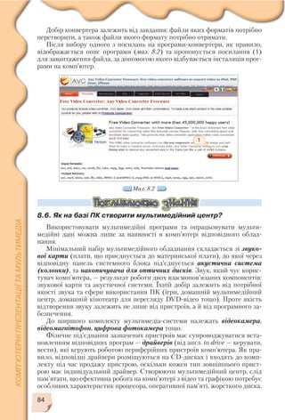 84
Мал. 8.2
1
Добір конвертера залежить від завдання: файли яких форматів потрібно
перетворити, а також файли якого формату потрібно отримати.
Після вибору одного з посилань на програми конвертери, як правило,
відображається опис програми (мал. 8.2) та пропонується посилання (1)
для завантаження файла, за допомогою якого відбувається інсталяція прог
рами на комп’ютер.
8.6. Як на базі ПК створити мультимедійний центр?
Використовувати мультимедійні програми та опрацьовувати мульти
медійні дані можна лише за наявності в комп’ютері відповідного облад
нання.
Мінімальний набір мультимедійного обладнання складається зі звуко
вої карти (плати, що приєднується до материнської плати), до якої через
відповідну панель системного блока під’єднується акустична система
(колонки), та накопичувача для оптичних дисків. Звук, який чує корис
тувач комп’ютера, — результат роботи двох взаємопов’язаних компонентів:
звукової карти та акустичної системи. Їхній добір залежить від потрібної
якості звука та сфери використання ПК (ігри, домашній мультимедійний
центр, домашній кінотеатр для перегляду DVD відео тощо). Проте якість
відтворення звуку залежить не лише від пристроїв, а й від програмного за
безпечення.
До ширшого комплекту мультимедіа системи належать відеокамера,
відеомагнітофон, цифрова фотокамера тощо.
Фізичне під’єднання зазначених пристроїв має супроводжуватися вста
новленням відповідних програм — драйверів (від англ. to drive — керувати,
вести), які керують роботою периферійних пристроїв комп’ютера. Як пра
вило, відповідні драйвери розміщуються на CD дисках і входять до комп
лекту під час продажу пристрою, оскільки кожен тип зовнішнього прист
рою має індивідуальний драйвер. Створюючи мультимедійний центр, слід
пам’ятати, що ефективна робота на комп’ютері з відео та графікою потребує
особливих характеристик процесора, оперативної пам’яті, жорсткого диска.
 
