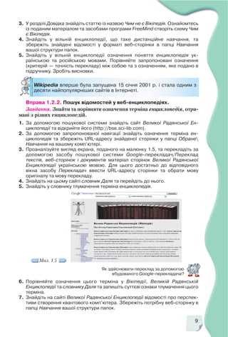 9
Wikipedia вперше була запущена 15 січня 2001 р. і стала одним з
десяти найпопулярніших сайтів в Інтернеті.
3. У розділі Довідка знайдіть статтю із назвою Чим не є Вікіпедія. Ознайомтесь
із поданим матеріалом та засобами програми FreeMind створіть схему Чим
є Вікіпедія.
4. Знайдіть у вільній енциклопедії, що таке дистанційне навчання, та
збережіть знайдені відомості у форматі веб сторінки в папці Навчання
вашої структури папок.
5. Знайдіть у вільній енциклопедії означення поняття енциклопедія ук
раїнською та російською мовами. Порівняйте запропоновані означення
(критерій — точність перекладу) між собою та з означенням, яке подано в
підручнику. Зробіть висновки.
Вправа 1.2.2. Пошук відомостей у веб енциклопедіях.
Завдання. Знайти та порівняти означення терміна енциклопедія, отри
мані з різних енциклопедій.
1. За допомогою пошукової системи знайдіть сайт Великої Радянської Ен
циклопедії та відкрийте його (http://bse.sci lib.com).
2. За допомогою запропонованої навігації знайдіть означення терміна ен
циклопедія та збережіть URL адресу знайденої сторінки у папці Обране
Навчання на вашому комп’ютері.
3. Проаналізуйте вигляд екрана, поданого на малюнку 1.5, та перекладіть за
допомогою засобу пошукової системи Google перекладач/Переклад
текстів, веб сторінок і документів матеріал сторінок Великої Радянської
Енциклопедії українською мовою. Для цього достатньо до відповідного
вікна засобу Перекладач ввести URL адресу сторінки та обрати мову
оригіналу та мову перекладу.
4. Знайдіть на цьому сайті словник Даля та перейдіть до нього.
5. Знайдіть у словнику тлумачення терміна енциклопедія.
Як здійснювати переклад за допомогою
вбудованого Google перекладача?
6. Порівняйте означення цього терміна у Вікіпедії, Великій Радянській
Енциклопедії та словнику Даля та запишіть суттєві ознаки тлумачення цього
терміна.
7. Знайдіть на сайті Великої Радянської Енциклопедії відомості про перспек
тиви створення квантового комп’ютера. Збережіть потрібну веб сторінку в
папці Навчання вашої структури папок.
Мал. 1.5
 