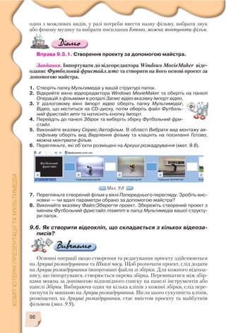 98
Мал. 9.8
один з можливих видів, у разі потреби ввести назву фільму, вибрати звук
або фонову музику та вибрати посилання Готово, можна монтувати фільм.
Вправа 9.5.1. Створення проекту за допомогою майстра.
Завдання. Імпортувати до відеоредактора Windows MovieMaker віде
озапис Футбольний фристайл.wmv та створити на його основі проект за
допомогою майстра.
1. Створіть папку Мультимедіа у вашій структурі папок.
2. Відкрийте вікно відеоредактора Windows MovieMaker та оберіть на панелі
Операцій з фільмами в розділі Запис відео вказівку Імпорт відео.
3. У діалоговому вікні Імпорт відео оберіть папку Мультимедіа
Відео, що міститься на CD диску, потім оберіть файл Футболь
ний фристайл.wmv та натисніть кнопку Імпорт.
4. Перейдіть до панелі Збірок та виберіть збірку Футбольний фри
стайл.
5. Виконайте вказівку Сервіс/Автофільм. В області Вибрати вид монтажу ав
тофільму оберіть вид Виділення фільму та клацніть на посиланні Готово,
можна монтувати фільм.
6. Перегляньте, які об’єкти розміщені на Аркуші розкадрування (мал. 9.8).
7. Перегляньте створений фільм у вікні Попереднього перегляду. Зробіть вис
новки — чи вдалі параметри обрано за допомогою майстра?
8. Виконайте вказівку Файл/Зберегти проект. Збережіть створений проект з
іменем Футбольний фристайл.mswmm в папці Мультимедіа вашої структу
ри папок.
9.6. Як створити відеокліп, що складається з кількох відеоза
писів?
Основні операції щодо створення та редагування проекту здійснюються
на Аркуші розкадрування та Шкалі часу. Щоб розпочати проект, слід додати
на Аркуш розкадрування імпортовані файли зі збірки. Для кожного відеоза
пису, що імпортувався, створюється окрема збірка. Перемикатися між збір
ками можна за допомогою відповідного списку на панелі інструментів або
панелі Збірки. Вибираючи один чи кілька кліпів з кожної збірки, слід пере
тягнути їх мишкою на Аркуш розкадрування. Після цього сукупність кліпів,
розміщених на Аркуші розкадрування, стає вмістом проекту та майбутнім
фільмом (мал. 9.9).
 