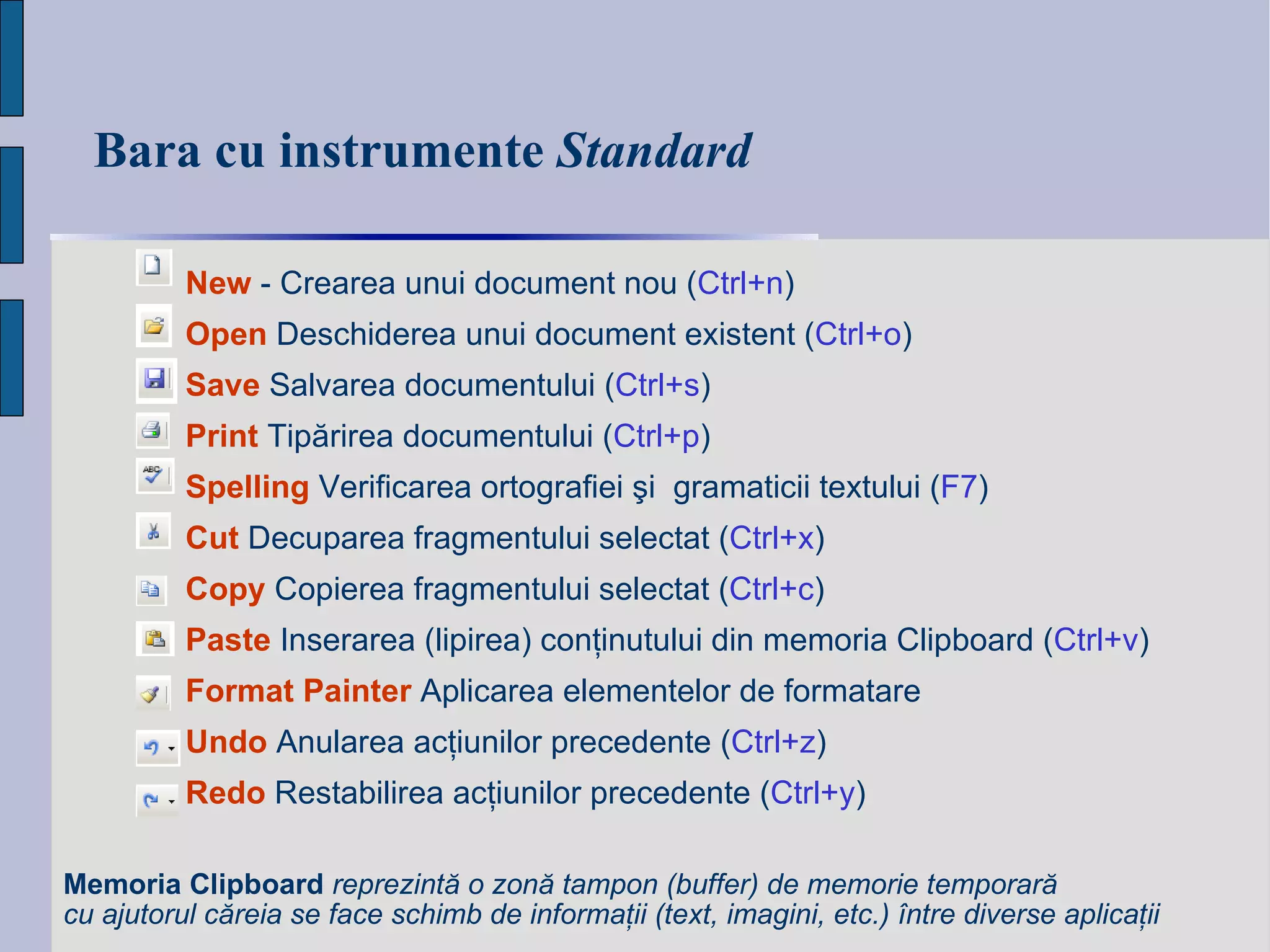 Bara cu instrumente  Standard New  -  Crearea unui document nou  ( Ctrl+n ) Open  Deschiderea unui document existent   ( Ctrl+ o ) Save  Salvarea documentului   ( Ctrl+ s ) Print   Tip ă rirea documentu lui  ( Ctrl+ p ) Spelling  Verificarea ortografiei şi  gramaticii textului  ( F7 ) Cut  Decuparea fragmentului selectat  ( Ctrl+x ) Copy  Copierea fragmentului selectat  ( Ctrl+c ) Paste  Inserarea (lipirea) conţinutului din memoria Clipboard  ( Ctrl+v ) Format   Painter  Aplicarea elementelor de formatare Undo  Anularea acţiunilor precedente  ( Ctrl+z ) Redo  Restabilirea acţiunilor precedente  ( Ctrl+y ) Memoria Clipboard   reprezintă o zonă tampon (buffer) de memorie temporară cu ajutorul căreia se face schimb de informaţii (text, imagini, etc.) între diverse aplicaţii   