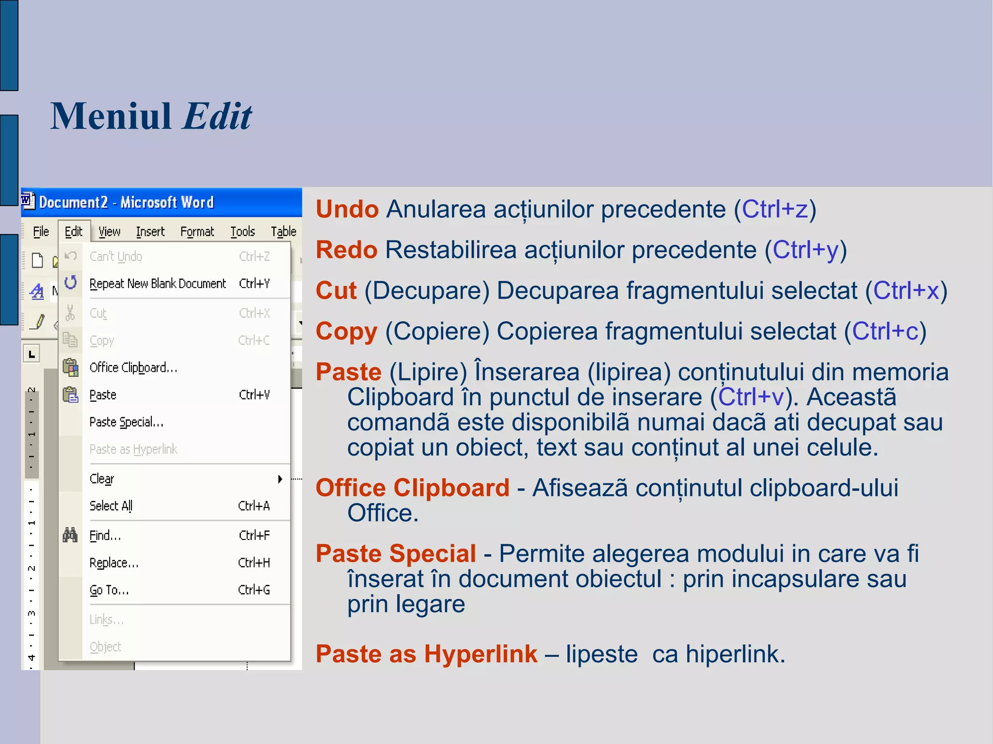 Meniul   Edit Undo  Anularea acţiunilor precedente ( Ctrl+z ) Redo  Restabilirea acţiunilor precedente ( Ctrl+y ) Cut   (Decupare)  Decuparea fragmentului selectat ( Ctrl+x ) Copy   (Copiere)  Copierea fragmentului selectat ( Ctrl+c ) Paste   (L ipire)  Înserarea (lipirea)  conţinutului din memoria Clipboard   în punctul de inserare   ( Ctrl+v ) .  Aceastã comandã este disponibilã numai dacã ati decupat sau copiat un obiect, text sau con ţ inut al unei celule. Office Clipboard  - Afiseazã conţinutul clipboard-ului Office. Paste Special   -  Permite alegerea modului in care va fi  î nserat  î n document obiectul : prin incapsulare sau prin legare   Paste as Hyperlink   – lipeste  ca hiperlink. 