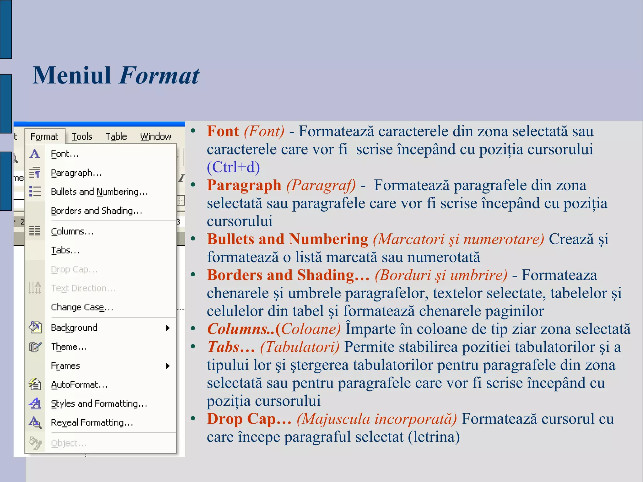 Meniul   Format Font   ( Font )   -  Formateaz ă  caracterele din zona selectat ă  sau caracterele care vor fi  scrise  î ncep â nd cu pozi ţ ia cursorului  (Ctrl +d) Paragraph  ( Paragraf )  -  Formateaz ă  paragrafele din zona selectat ă  sau paragrafele care vor fi scrise  î ncep â nd cu pozi ţ ia cursorului Bullets and Numbering  (Marcatori  ş i numerotare)   Creaz ă   ş i formateaz ă  o list ă  marcat ă  sau numerotat ă Borders and Shading…   (Borduri  ş i umbrire)   -  Formateaza chenarele  ş i umbrele paragrafelor, textelor selectate, tabelelor  ş i celulelor din tabel  ş i formateaz ă  chenarele paginilor   Columns.. ( Coloane)   Î mparte  î n coloane  de tip ziar  zona selectat ă Tabs…  ( Tabulatori)   Permite stabilirea pozitiei tabulatorilor  ş i a tipului lor  ş i  ş tergerea tabulatorilor pentru paragrafele din zona selectat ă  sau pentru paragrafele care vor fi scrise  î ncep â nd cu pozi ţ ia cursorului   Drop Cap…   (Majuscula incorporat ă )   Formateaz ă  cursorul cu care  î ncepe paragraful selectat (letrina)   