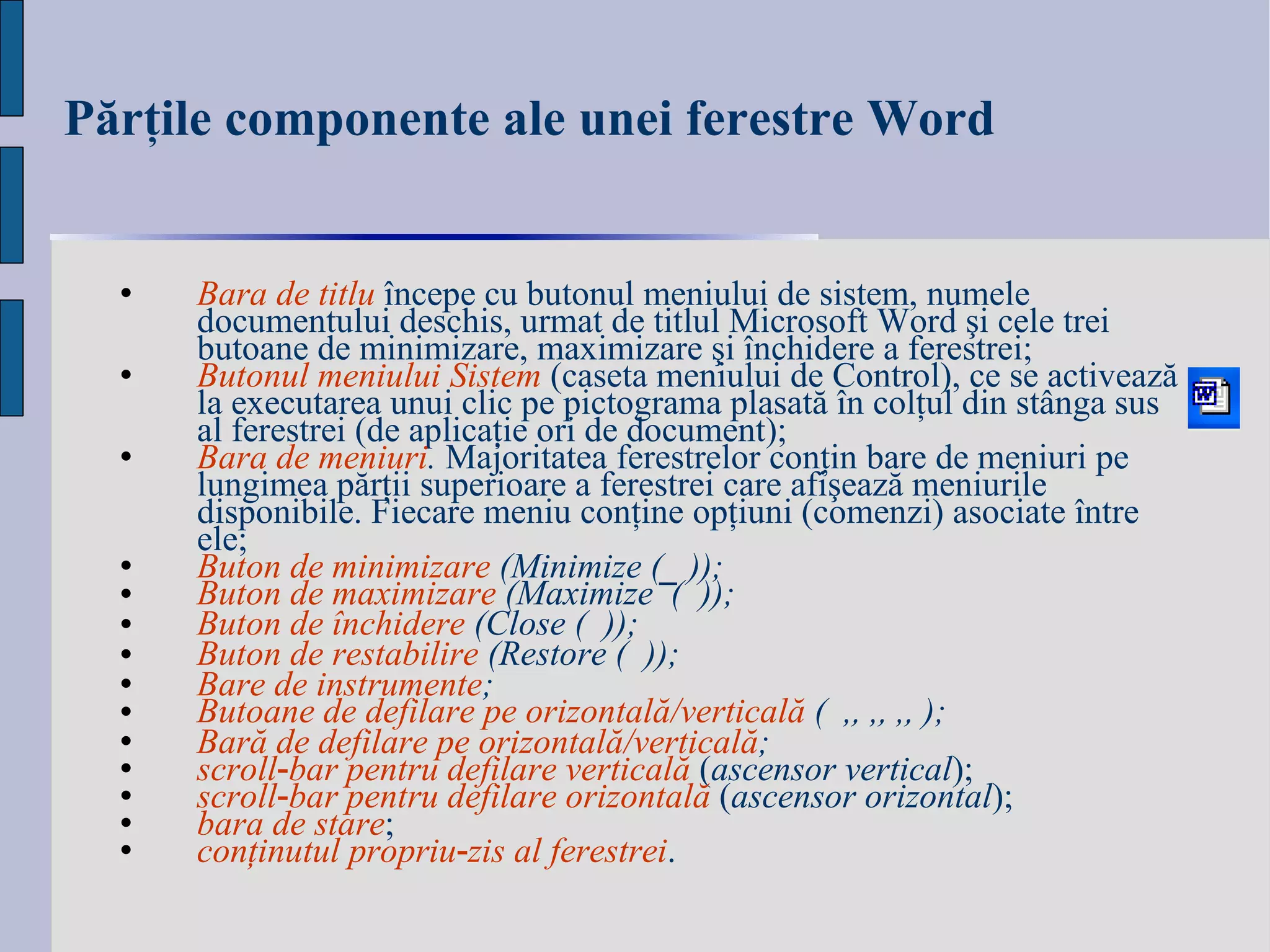Părţile componente ale unei ferestre  Word Bara de titlu   începe cu  butonul meniului de sistem , numele documentului deschis, urmat de titlul Microsoft Word  şi cele trei butoane de minimizare, maximizare şi închidere a ferestrei; Butonul meniului Sistem   (caseta meniului de Control), ce se activează la executarea unui clic pe pictograma plasată în colţul din stânga sus al ferestrei (de aplicaţie ori de document); Bara de meniuri .  Majoritatea ferestrelor conţin bare de meniuri pe lungimea părţii superioare a ferestrei care afişează meniurile disponibile. Fiecare meniu conţine opţiuni (comenzi) asociate între ele; Buton de minimizare  (Minimize ( _  )) ; Buton de maximizare  (Maximize  (  )); Buton de închidere  (Close (  )); Buton de restabilire  (Restore (  )); Bare de instrumente ; Butoane de defilare pe orizontală / verticală  (  ,  ,  ,  ); Bară de defilare pe orizontală / verticală ;  scroll ‑ bar pentru defilare verticală   ( a sc ensor vertical ) ; scroll‑bar pentru defilare orizontală   ( a sc ensor orizontal ) ; bara de stare ; conţinutul propriu‑zis al ferestrei . 