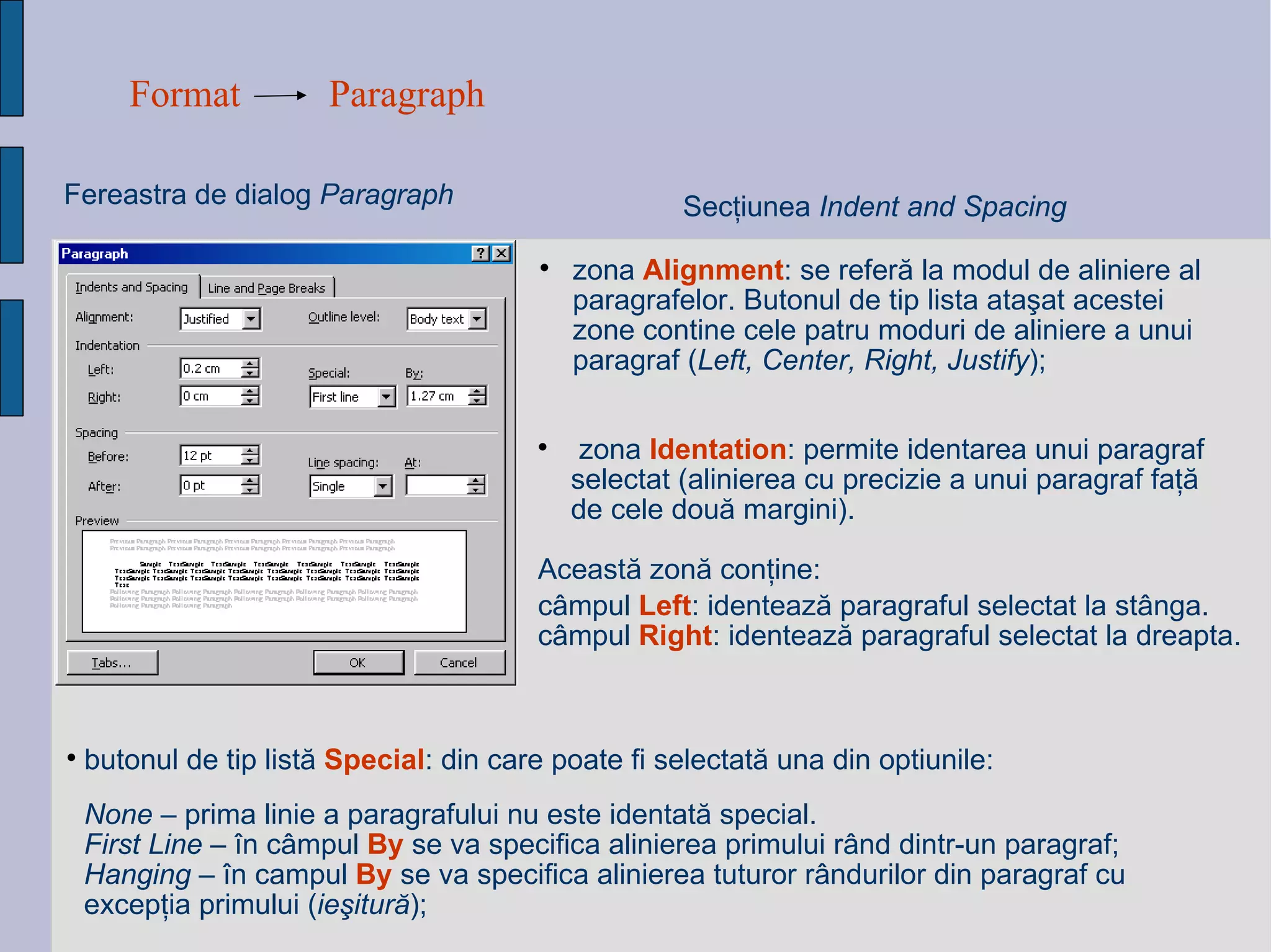 Format Paragraph Fereastra de dialog  Paragraph Sec ţ iunea  Indent and Spacing zona  Alignment : se refer ă  la modul de aliniere al paragrafelor. Butonul de tip lista ata ş at acestei zone contine cele patru moduri de aliniere a unui paragraf  ( Left, Center, Right, Justify ); None  – prima linie a paragrafului nu este identat ă  special. First Line  –  î n c â mpul  By  se va specifica alinierea primului r â nd dintr-un paragraf; Hanging  –  î n campul  By  se va specifica alinierea tuturor r â ndurilor din paragraf cu excep ţ ia primului  ( ieşitură ) ; butonul de tip list ă   Special : din care poate fi selectat ă  una din optiunile:   zona  Identation : permite identarea unui paragraf selectat (alinierea cu precizie a unui paragraf fa ţă  de cele dou ă  margini).  Aceast ă  zon ă  con ţ ine: câmpul  Left : identează paragraful selectat la stânga. câmpul  Right : identează paragraful selectat la dreapta. 