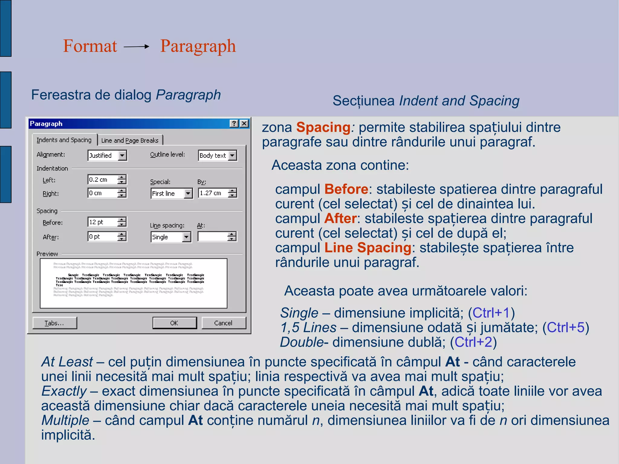 Format Paragraph Fereastra de dialog  Paragraph Sec ţ iunea  Indent and Spacing zona  Spacing :  permite stabilirea spațiului dintre paragrafe sau dintre rândurile unui paragraf.  Aceasta zona contine: campul  Before : stabileste spatierea dintre paragraful curent (cel selectat) și cel de dinaintea lui. campul  After : stabileste spațierea dintre paragraful curent (cel selectat) și cel de după el; campul  Line Spacing : stabilește spațierea între rândurile unui paragraf. Aceasta poate avea urm ă toarele valori:   At Least  – cel pu ț in dimensiunea  î n puncte specificat ă   î n c â mpul  At   - c â nd caracterele  unei linii necesit ă  mai mult spa ț iu; linia respectiv ă  va avea mai mult spa ț iu; Exactly  – exact dimensiunea  î n puncte specificat ă   î n c â mpul  At , adic ă  toate liniile vor avea aceast ă  dimensiune chiar dac ă  caracterele uneia necesit ă  mai mult spa ț iu; Multiple  – c â nd campul  At  con ț ine num ă rul  n , dimen s iunea liniilor va fi de  n  ori dimensiunea implicit ă . Single  – dimensiune implicit ă ;  ( Ctrl+1 ) 1,5 Lines  – dimensiune odat ă   ș i jum ă tate;  ( Ctrl+5 ) Double - dimensiune dubl ă ;  ( Ctrl+2 ) 