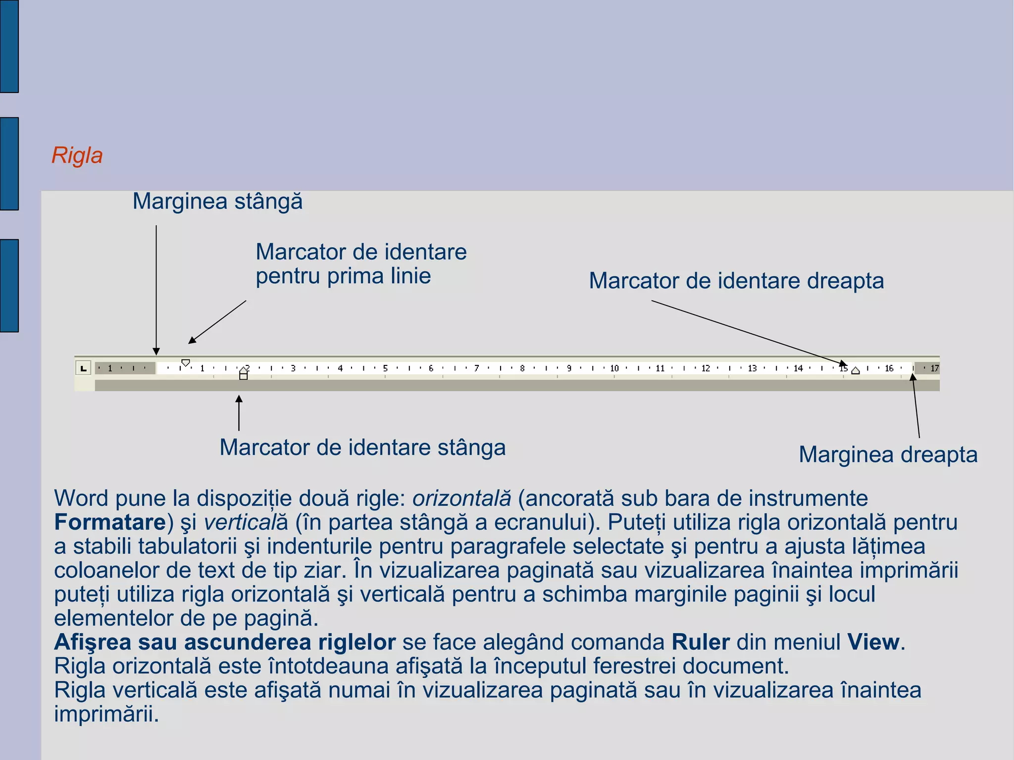 Rigla Marcator de identare  p entru prima linie Marcator de identare  stânga Marcator de identare  dreapta Marginea stângă Marginea dreapta Word pune la dispoziţie două rigle:  orizontală  (ancorată sub bara de instrumente  Formatare ) şi   vertical ă   (în partea stângă a ecranului). Puteţi utiliza rigla orizontală pentru a stabili tabulatorii şi indenturile   pentru paragrafele selectate şi pentru a ajusta lăţimea coloanelor de text de tip ziar.  În vizualizarea paginată   sau vizualizarea înaintea imprimării puteţi utiliza rigla orizontală şi verticală pentru a schimba marginile paginii   şi locul elementelor de pe pagină. Afişrea sau ascunderea riglelor  se face alegând comanda  Ruler  din meniul  View . Rigla   orizontală este întotdeauna afişată la începutul ferestrei document.  Rigla verticală este afişată numai în   vizualizarea paginată sau în vizualizarea înaintea imprimării. 