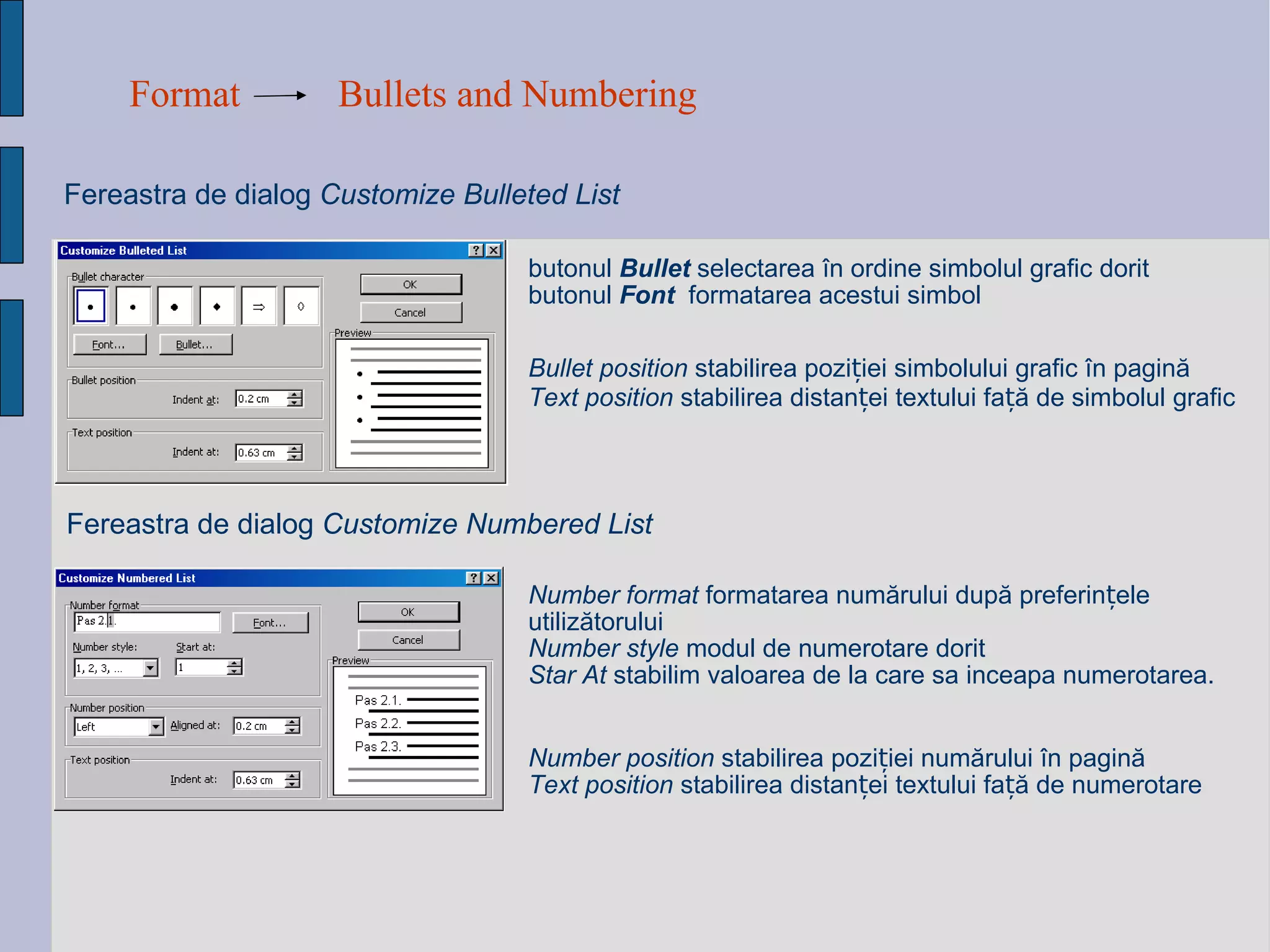 Format Bullets and Numbering Fereastra de dialog  Customize Bulleted List Bullet position  stabili rea  pozi ț i ei  simbolului grafic  î n pagin ă Text position  stabili rea   distan ței  textului fa ță  de simbolul grafic   Fereastra de dialog  Customize Numbered List Number  position  stabili rea  pozi ț i ei   numărului î n pagin ă Text position  stabili rea   distan ței  textului fa ță  de  numerotare Number format  formatarea num ă rului dup ă  preferin ț ele utiliz ă torului   Number style   modul de numerotare dorit Star At  stabilim valoarea de la care sa inceapa numerotarea. butonul   Bullet  selecta rea   î n ordine simbolul grafic dorit  butonul   Font   formatarea acestui  simbol 