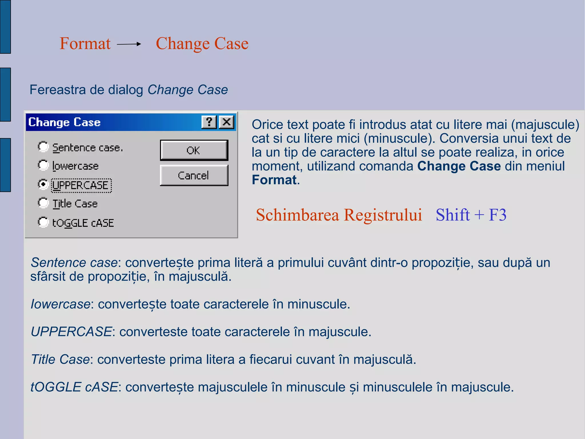 Format Change Case Fereastra de dialog  Change Case Orice text poate fi introdus atat cu litere mai (majuscule) cat si cu litere mici (minuscule). Conversia unui text de la un tip de caractere la altul se poate realiza, in orice moment, utilizand comanda  Change Case  din meniul  Format .  Sentence case : converte ș te prima liter ă  a primului cuv â nt dintr-o propozi ț ie, sau dup ă  un sf â rsit de propozi ț ie,  î n majuscul ă . Iowercase : converte ș te toate caracterele  î n minuscule. UPPERCASE : converteste toate caracterele  î n majuscule. Title Case : converteste prima litera a fiecarui cuvant  î n majuscul ă . tOGGLE cASE : converte ș te majusculele  î n minuscule  ș i minusculele  î n majuscule. Schimbarea Registrului  Shift + F3   