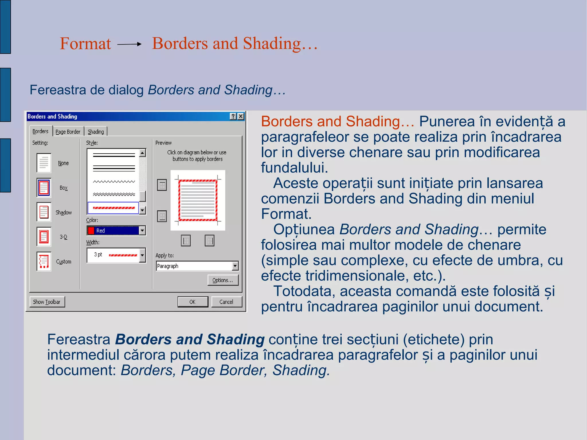 Format Borders and Shading…   Fereastra de dialog   Borders and Shading…  Borders and Shading…  Punerea în evidență a paragrafeleor se poate realiza prin încadrarea lor in diverse chenare sau prin modificarea fundalului. Aceste operații sunt inițiate prin lansarea comenzii Borders and Shading din meniul Format.  Opțiunea  Borders and Shading … permite folosirea mai multor modele de chenare (simple sau complexe, cu efecte de umbra, cu efecte tridimensionale, etc.).  Totodata, aceasta comandă este folosită și pentru încadrarea paginilor unui document. Fereastra  Borders and Shading  conține trei secțiuni (etichete) prin intermediul cărora putem realiza încadrarea paragrafelor și a paginilor unui document:  Borders, Page Border, Shading. 