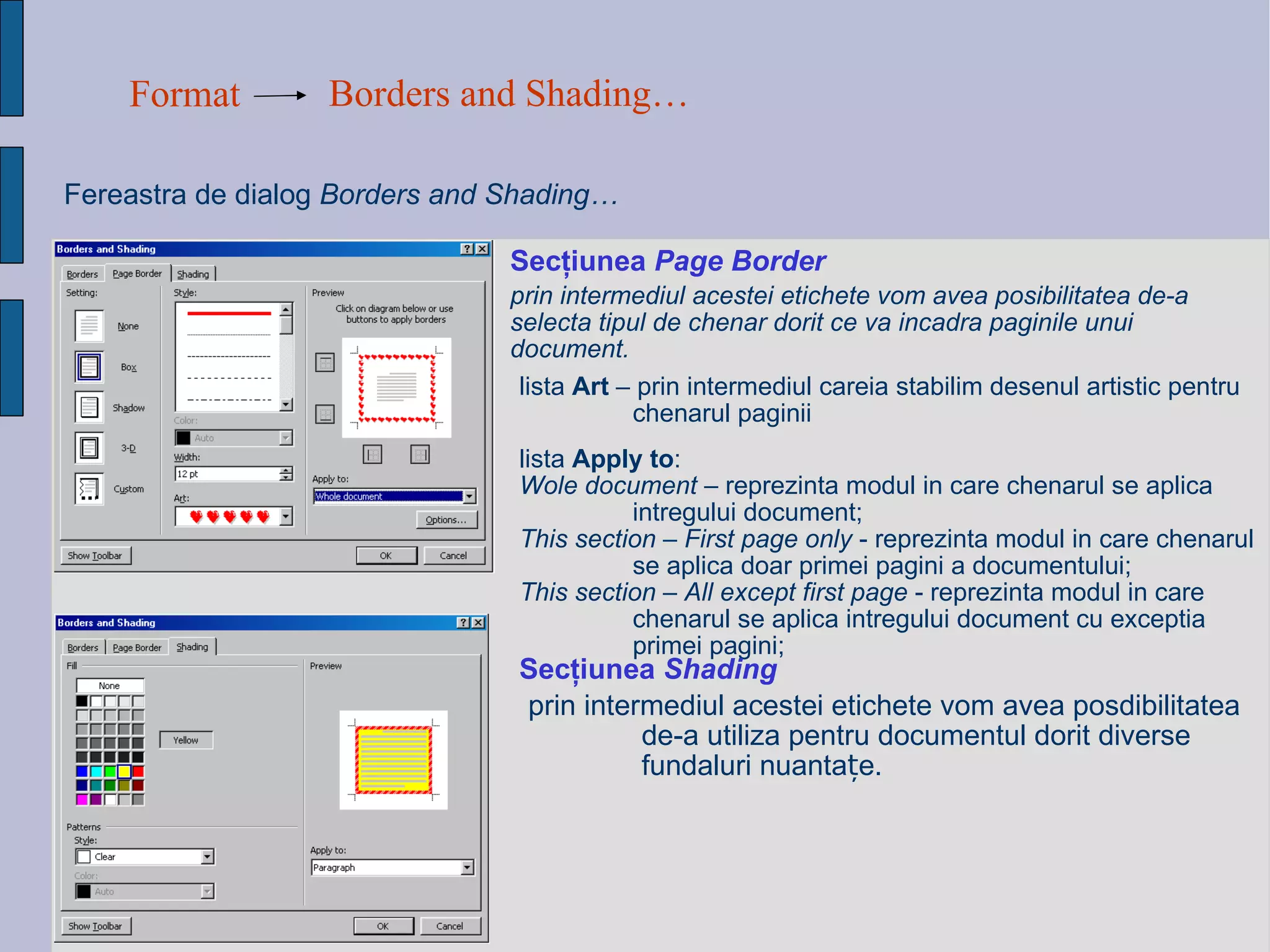 Format Borders and Shading…   Fereastra de dialog   Borders and Shading…  Sec ţ iunea  Page Border prin intermediul acestei etichete vom avea posibilitatea de-a selecta tipul de chenar dorit ce va incadra paginile unui document.   lista  Art  – prin intermediul careia stabilim desenul artistic pentru chenarul paginii list a   Apply to : Wole document  – reprezinta modul in care chenarul se aplica intregului document; This section – First page only  - reprezinta modul in care chenarul se aplica doar primei pagini a documentului; This section – All except first page  - reprezinta modul in care chenarul se aplica intregului document cu exceptia primei pagini; Sec ţ iunea  Shading   prin intermediul acestei etichete vom avea posdibilitatea de-a utiliza pentru documentul dorit diverse fun d aluri nuanta ț e.   