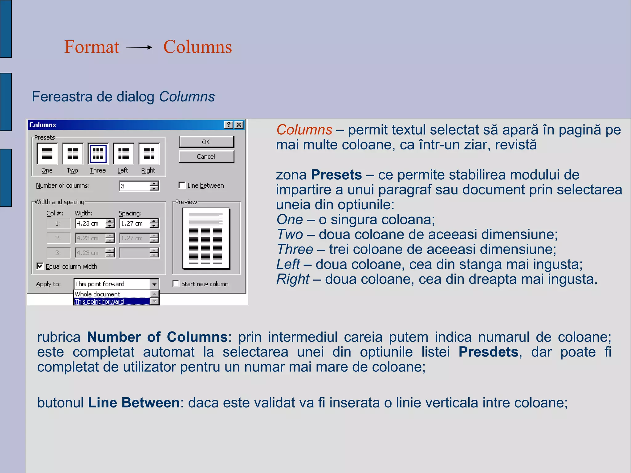Format Columns Fereastra de dialog  Columns   Columns   –   permit  textul selectat să apară în pagină pe mai multe coloane, ca într-un ziar, revistă zona  Presets  – ce permite stabilirea modului de impartire a unui paragraf sau document prin selectarea uneia din optiunile: One  – o singura coloana; Two  – doua coloane de aceeasi dimensiune; Three  – trei coloane de aceeasi dimensiune; Left  – doua coloane, cea din stanga mai ingusta; Right  – doua coloane, cea din dreapta mai ingusta. rubrica  Number of Columns : prin intermediul careia putem indica numarul de coloane; este completat automat la selectarea unei din optiunile listei  Presdets , dar poate fi completat de utilizator pentru un numar mai mare de coloane; butonul  Line Between : daca este validat va fi inserata o linie verticala intre coloane; 