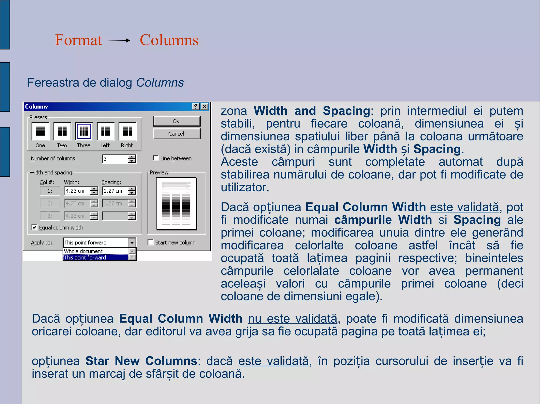 Format Columns Fereastra de dialog  Columns   zona  Width and Spacing : prin intermediul  ei  putem stabili, pentru fiecare coloan ă , dimensiunea ei  ș i dimensiunea spatiului liber p â n ă  la coloana urm ă toare (dac ă  exist ă ) in c â mpurile  Width  și  Spacing .  Aceste c â mpuri sunt completate automat dup ă  stabilirea num ă rului de coloane, dar pot fi modificate de utilizator.  op ț iunea  Star New Columns : dac ă   este validat ă ,  î n pozi ț ia cursorului de inser ț ie va fi inserat un marcaj de sf â r ș it de coloan ă . Dac ă  op ț iunea  Equal Column Width   nu este validat ă , poate fi modificat ă  dimensiunea oricarei coloane, dar editorul va avea grija sa fie ocupat ă  pagina pe toat ă  la ț imea ei; Dac ă  op ț iunea  Equal Column Width   este validat ă , pot fi modificate numai  c â mpurile Width  si  Spacing  ale primei coloane; modificarea unuia dintre ele gener â nd modificarea celorlalte coloane astfel  î nc â t s ă  fie ocupat ă  toat ă  la ț imea paginii respective; bineinteles c â mpurile celorlalate coloane vor avea permanent acelea ș i valori cu c â mpurile primei coloane (deci coloane de dim ens iuni egale).   