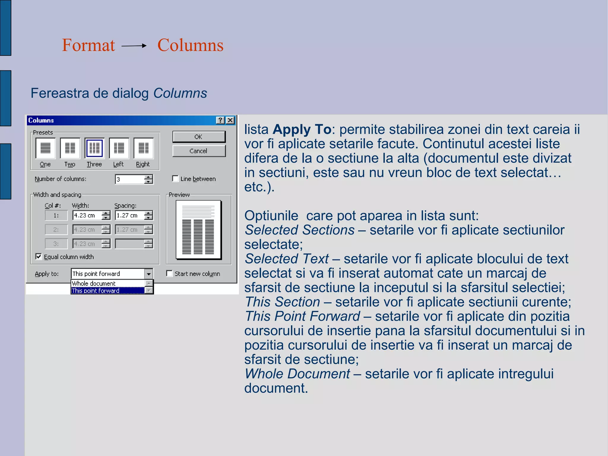 Format Columns Fereastra de dialog  Columns   lista  Apply To : permite stabilirea zonei din text careia ii vor fi aplicate setarile facute. Continutul acestei liste difera de la o sectiune la alta (documentul este divizat in sectiuni, este sau nu vreun bloc de text selectat… etc.). Optiunile  care pot aparea in lista sunt: Selected Sections  – setarile vor fi aplicate sectiunilor selectate; Selected Text  – setarile vor fi aplicate blocului de text selectat si va fi inserat automat cate un marcaj de sfarsit de sectiune la inceputul si la sfarsitul selectiei; This Section  – setarile vor fi aplicate sectiunii curente; This Point Forward  – setarile vor fi aplicate din pozitia cursorului de insertie pana la sfarsitul documentului si in pozitia cursorului de insertie va fi inserat un marcaj de sfarsit de sectiune; Whole Document  – setarile vor fi aplicate intregului document. 