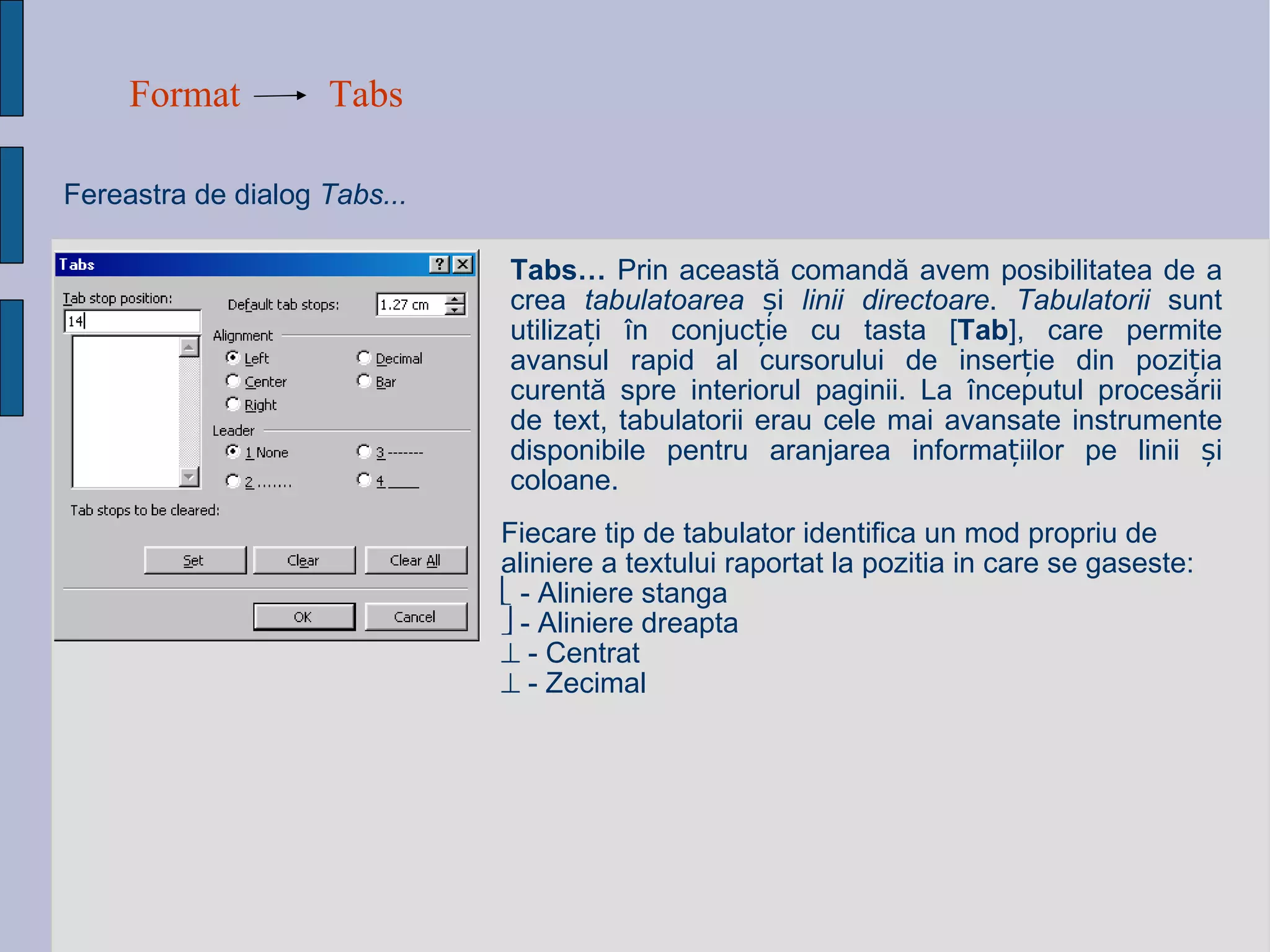Format Tabs Fereastra de dialog  Tabs... Tabs…  Prin aceast ă  comand ă avem  posibilitatea de a crea  tabulatoarea   ș i  linii directoare .  Tabulatorii  sunt utiliza ț i  î n conjuc ț ie cu tasta [ Tab ], care permite avansul rapid al cursorului de inser ț ie din pozi ț ia curent ă  spre interiorul paginii. La  î nceputul proces ă rii de text, tabulatorii erau cele mai avansate instrumente disponibile pentru aranjarea informa ț iilor pe linii  ș i coloane. Fiecare tip de tabulator identifica un mod propriu de aliniere a textului raportat la pozitia in care se gaseste:    - Aliniere stanga    - Aliniere dreapta    - Centrat    - Zecimal   