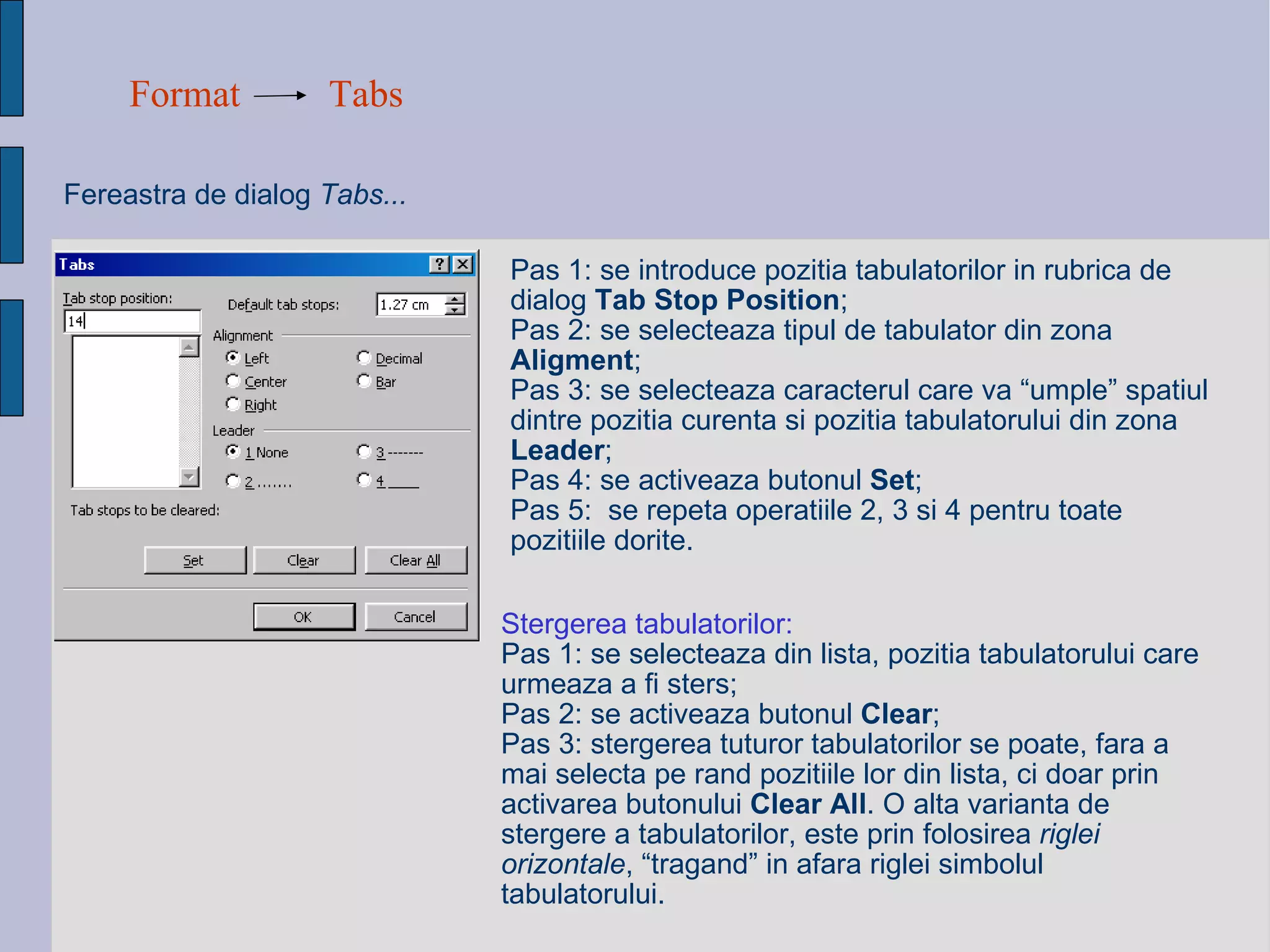 Format Tabs Fereastra de dialog  Tabs... Pas 1: se introduce pozitia tabulatorilor in rubrica de dialog  Tab Stop Position ; Pas 2: se selecteaza tipul de tabulator din zona  Aligment ; Pas 3: se selecteaza caracterul care va “umple” spatiul dintre pozitia curenta si pozitia tabulatorului din zona  Leader ; Pas 4: se activeaza butonul  Set ; Pas 5:  se repeta operatiile 2, 3 si 4 pentru toate pozitiile dorite. Stergerea tabulatorilor: Pas 1: se selecteaza din lista, pozitia tabulatorului care urmeaza a fi sters; Pas 2: se activeaza butonul  Clear ; Pas 3: stergerea tuturor tabulatorilor se poate, fara a mai selecta pe rand pozitiile lor din lista, ci doar prin activarea butonului  Clear All . O alta varianta de stergere a tabulatorilor, este prin folosirea  riglei orizontale , “tragand” in afara riglei simbolul tabulatorului. 