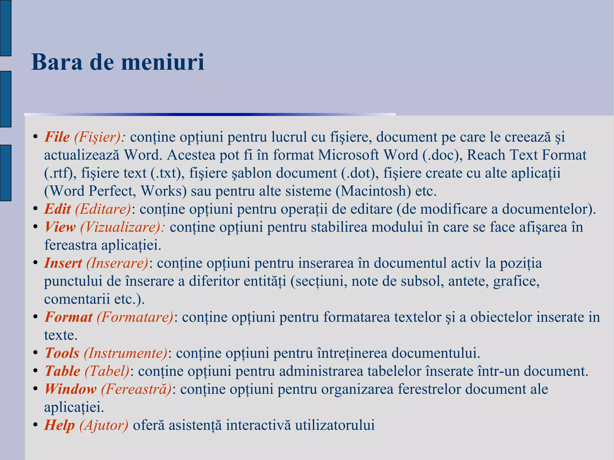 Bara de meniuri File   (Fi ş ier) :  con ţ ine op ţ iuni pentru lucrul cu fi ş iere, document pe care le creează  ş i actualizează Word. Acestea pot fi în format Microsoft Word (.doc), Reach Text Format (.rtf), fi ş iere text (.txt), fi ş iere  ş ablon document (.dot), fi ş iere create cu alte aplica ţ ii (Word Perfect, Works) sau pentru alte sisteme (Macintosh) etc. Edit  ( Editare ) :   conţine opţiuni pentru operaţii de editare (de modificare a documentelor).   View   (Vizualizare):  conţine opţiuni pentru stabilirea modului în care se face afişarea în fereastra aplicaţiei. Insert   (Inserare) : conţine opţiuni pentru inserarea în documentul activ la poziţia punctului de înserare a diferitor entităţi (secţiuni, note de subsol, antete, grafice, comentarii etc.). Format   (Formatare) : conţine opţiuni pentru formatarea textelor şi a obiectelor inserate in texte.   Tools   (Instrumente) : conţine opţiuni pentru întreţinerea documentului.  Table   (Tabel) : conţine opţiuni pentru administrarea tabelelor înserate într-un document. Window   ( Fereas tră) : conţine opţiuni pentru organizarea ferestrelor document ale aplicaţiei.   Help   (Ajutor)   oferă asistenţă interactivă utilizatorului   