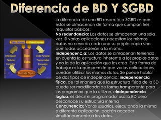 Diferencia de BD Y SGBDla diferencia de una BD respecto a SGBD es que éstos se almacenan de forma que cumplan tres requisitos básicos:No redundancia: Los datos se almacenan una sola vez. Si varias aplicaciones necesitan los mismos datos no crearán cada una su propia copia sino que todas accederán a la misma.Independencia: Los datos se almacenan teniendo en cuenta la estructura inherente a los propios datos y no la de la aplicación que los crea. Esta forma de trabajar es la que permite que varias aplicaciones puedan utilizar los mismos datos. Se puede hablar de dos tipos de independencia: independencia física, de tal manera que la estructura física de la BD puede ser modificada de forma transparente para los programas que la utilizan, eindependencia lógica, es decir el programador usa la BD pero desconoce su estructura internaConcurrencia: Varios usuarios, ejecutando la misma o diferente aplicación, podrán acceder simultáneamente a los datos.