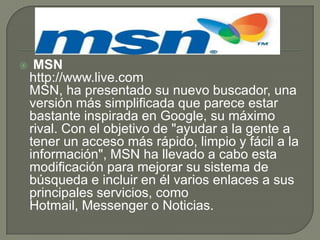  MSNhttp://www.live.comMSN, ha presentado su nuevo buscador, una versión más simplificada que parece estar bastante inspirada en Google, su máximo rival. Con el objetivo de "ayudar a la gente a tener un acceso más rápido, limpio y fácil a la información", MSN ha llevado a cabo esta modificación para mejorar su sistema de búsqueda e incluir en él varios enlaces a sus principales servicios, como Hotmail, Messenger o Noticias.
