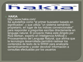  HAKIAhttp://www.hakia.com/Se autodefine como "el primer buscador basado en significados", y que utiliza "un sistema semántico propietario, en lugar de los índices convencionales" para responder a preguntas escritas directamente en lenguaje natural. El proyecto Hakia está dirigido por Riza Berkan, experto en Inteligencia Artificial y Procesamiento del Lenguaje Natural, que afirma que la tecnología desarrollada permitirá rastrear los contenidos de texto de la WWW para analizarla semánticamente y poder devolver información a consultas efectuadas por los usuarios