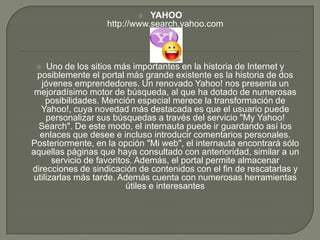  YAHOOhttp://www.search.yahoo.comUno de los sitios más importantes en la historia de Internet y posiblemente el portal más grande existente es la historia de dos jóvenes emprendedores. Un renovado Yahoo! nos presenta un mejoradísimo motor de búsqueda, al que ha dotado de numerosas posibilidades. Mención especial merece la transformación de Yahoo!, cuya novedad más destacada es que el usuario puede personalizar sus búsquedas a través del servicio "My Yahoo! Search". De este modo, el internauta puede ir guardando así los enlaces que desee e incluso introducir comentarios personales. Posteriormente, en la opción "Mi web", el internauta encontrará sólo aquellas páginas que haya consultado con anterioridad, similar a un servicio de favoritos. Además, el portal permite almacenar direcciones de sindicación de contenidos con el fin de rescatarlas y utilizarlas más tarde. Además cuenta con numerosas herramientas útiles e interesantes