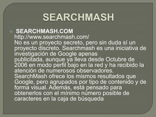 SEARCHMASH SEARCHMASH.COMhttp://www.searchmash.com/No es un proyecto secreto, pero sin duda sí un proyecto discreto. Searchmash es una iniciativa de investigación de Google apenas publicitada, aunque ya lleva desde Octubre de 2006 en modo perfil bajo en la red y ha recibido la atención de numerosos observadores. SearchMash ofrece los mismos resultados que Google, pero agrupados por tipo de contenido y de forma visual. Además, está pensado para obtenerlos con el mínimo número posible de caracteres en la caja de búsqueda